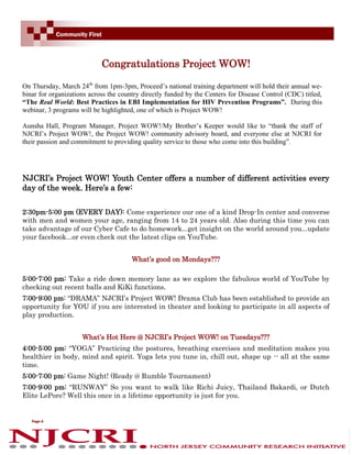 Community First



                            Congratulations Project WOW!

On Thursday, March 24th from 1pm-3pm, Proceed’s national training department will hold their annual we-
binar for organizations across the country directly funded by the Centers for Disease Control (CDC) titled,
“The Real World: Best Practices in EBI Implementation for HIV Prevention Programs”. During this
webinar, 3 programs will be highlighted, one of which is Project WOW!

Aunsha Hall, Program Manager, Project WOW!/My Brother’s Keeper would like to “thank the staff of
NJCRI’s Project WOW!, the Project WOW! community advisory board, and everyone else at NJCRI for
their passion and commitment to providing quality service to those who come into this building”.




NJCRI’s Project WOW! Youth Center offers a number of different activities every
day of the week. Here’s a few:

2:30pm-5:00 pm (EVERY DAY): Come experience our one of a kind Drop-In center and converse
with men and women your age, ranging from 14 to 24 years old. Also during this time you can
take advantage of our Cyber Cafe to do homework...get insight on the world around you...update
your facebook...or even check out the latest clips on YouTube.


                                       What’s good on Mondays???

5:00-7:00 pm: Take a ride down memory lane as we explore the fabulous world of YouTube by
checking out recent balls and KiKi functions.
7:00-9:00 pm: “DRAMA” NJCRI’s Project WOW! Drama Club has been established to provide an
opportunity for YOU if you are interested in theater and looking to participate in all aspects of
play production.


                     What’s Hot Here @ NJCRI’s Project WOW! on Tuesdays???
4:00-5:00 pm: “YOGA” Practicing the postures, breathing exercises and meditation makes you
healthier in body, mind and spirit. Yoga lets you tune in, chill out, shape up -- all at the same
time.
5:00-7:00 pm: Game Night! (Ready @ Rumble Tournament)
7:00-9:00 pm: “RUNWAY” So you want to walk like Richi Juicy, Thailand Bakardi, or Dutch
Elite LePore? Well this once in a lifetime opportunity is just for you.


   Page 6
 