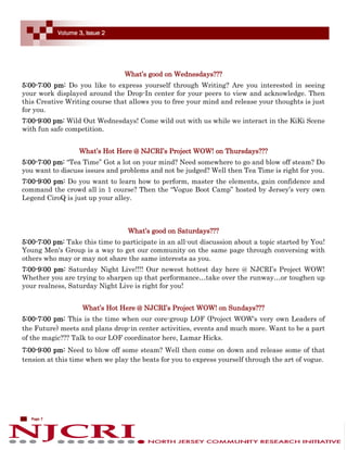 Volume 3, Issue 2




                                 What’s good on Wednesdays???
5:00-7:00 pm: Do you like to express yourself through Writing? Are you interested in seeing
your work displayed around the Drop-In center for your peers to view and acknowledge. Then
this Creative Writing course that allows you to free your mind and release your thoughts is just
for you.
7:00-9:00 pm: Wild Out Wednesdays! Come wild out with us while we interact in the KiKi Scene
with fun safe competition.


                   What’s Hot Here @ NJCRI’s Project WOW! on Thursdays???
5:00-7:00 pm: “Tea Time” Got a lot on your mind? Need somewhere to go and blow off steam? Do
you want to discuss issues and problems and not be judged? Well then Tea Time is right for you.
7:00-9:00 pm: Do you want to learn how to perform, master the elements, gain confidence and
command the crowd all in 1 course? Then the “Vogue Boot Camp” hosted by Jersey’s very own
Legend CiroQ is just up your alley.



                                  What’s good on Saturdays???
5:00-7:00 pm: Take this time to participate in an all-out discussion about a topic started by You!
Young Men's Group is a way to get our community on the same page through conversing with
others who may or may not share the same interests as you.
7:00-9:00 pm: Saturday Night Live!!!! Our newest hottest day here @ NJCRI’s Project WOW!
Whether you are trying to sharpen up that performance…take over the runway…or toughen up
your realness, Saturday Night Live is right for you!


                    What’s Hot Here @ NJCRI’s Project WOW! on Sundays???
5:00-7:00 pm: This is the time when our core-group LOF (Project WOW's very own Leaders of
the Future) meets and plans drop-in center activities, events and much more. Want to be a part
of the magic??? Talk to our LOF coordinator here, Lamar Hicks.
7:00-9:00 pm: Need to blow off some steam? Well then come on down and release some of that
tension at this time when we play the beats for you to express yourself through the art of vogue.




   Page 7
 