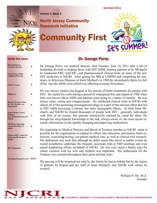 Summer 2011

                                 Volume 3, Issue 3

                                 North Jersey Community
                                 Research Initiative

                                 Community First

Inside this issue:                                               Dr. George Perez
Brian McGovern
Executive Director          2    Dr. George Perez, our medical director, died Tuesday, June 14, 2011 after a life of
                                 leadership devoted to helping those with HIV/AIDS, treating patients at St. Michael's
Newark Essex Pride               he conducted NIH, AmFAR , and pharmaceutical clinical trials on many of the new
                            3
Coalition 2011 Gala
                                 HIV medicines at NJCRI. After getting his MD at UMDNJ and completing his resi-
                                 dency in Infectious Diseases at Saint Michael's in 1988 he immediately threw his full
Client’s Corner             4    effort into the AIDS crisis which was affecting so many Newarkers.

                                 He was always modest but dogged in his pursuit of better treatments for people with
NJREACT                     5    HIV. He started his work during a period of widespread fear and stigma in 1988 when
                                 little was known about AIDS and patients were dying in a matter of months. He was
Board of Trustees Mem-           always calm, caring and compassionate. He conducted clinical trials at NJCRI with
ber New Member An-
nouncement
                            6    almost all of the promising investigational drugs as a part of the national effort that led
                                 to HIV/AIDS becoming a chronic but more manageable illness. At both Saint Mi-
Project Renew Newest             chael's and NJCRI he treated thousands of people with HIV, generally individuals
Manager
New Medical Director, Dr.
                            7    with little or no money, but patients instinctively realized he cared for them. He
Poblete                          brought his encyclopedic knowledge to the task, always aware of the most recent re-
NJCRI & Leadership
                                 search information on the rapidly changing and improving medications.
Newark Working To-          8
gether.
                                 His leadership as Medical Director and Board of Trustees member at NJCRI made it
                                 possible for the organization to expand its efforts into education, prevention, harm re-
Project COPE, United We
Stand and My Brother’s      9    duction, counseling/testing, out-patient medical care, as well as clinical trial research.
Keeper
                                 His dedication was such that although he didn't much like travel or public events he
                                 would nonetheless undertake the frequent, necessary trips to NIH meetings and even
HIV Testing Day             10   attend fundraising efforts on behalf of NJCRI. He was very much a family man for
                                 whom vacation with his wife and children was important. His enthusiasm for the
                                 Yankees was constant throughout their good and bad years.
Upcoming Program/Events 11-12
                                 His passing will be mourned not only by the family he leaves behind but by the legion
                                 of patients he helped and the staff at Saint Michael's and NJCRI with whom he
                                 worked..

                                                                                                     William P. Orr, M.A.
                                                                                                                 Founder
 