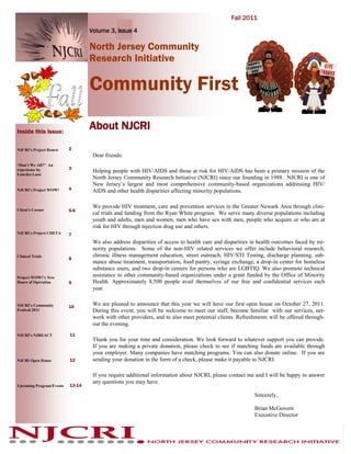 Fall 2011

                                  Volume 3, Issue 4

                                  North Jersey Community
                                  Research Initiative

                                  Community First

Inside this issue:
                                  About NJCRI
NJCRI’s Project Renew     2
                                   Dear friends:
“Don’t We All?” An
                          3
experience by                      Helping people with HIV/AIDS and those at risk for HIV/AIDS has been a primary mission of the
Lourdes Lazu
                                   North Jersey Community Research Initiative (NJCRI) since our founding in 1988. NJCRI is one of
                                   New Jersey’s largest and most comprehensive community-based organizations addressing HIV/
NJCRI’s Project WOW!      4        AIDS and other health disparities affecting minority populations.

                                   We provide HIV treatment, care and prevention services in the Greater Newark Area through clini-
Client’s Corner           5-6
                                   cal trials and funding from the Ryan White program. We serve many diverse populations including
                                   youth and adults, men and women, men who have sex with men, people who acquire or who are at
                                   risk for HIV through injection drug use and others.
NJCRI’s Project CHETA     7
                                   We also address disparities of access to health care and disparities in health outcomes faced by mi-
                                   nority populations. Some of the non-HIV related services we offer include behavioral research,
Clinical Trials                    chronic illness management education, street outreach, HIV/STI Testing, discharge planning, sub-
                          8
                                   stance abuse treatment, transportation, food pantry, syringe exchange, a drop-in center for homeless
                                   substance users, and two drop-in centers for persons who are LGBTIQ. We also promote technical
Project WOW!’s New
                                   assistance to other community-based organizations under a grant funded by the Office of Minority
Hours of Operation        9        Health. Approximately 8,500 people avail themselves of our free and confidential services each
                                   year.

NJCRI’s Community         10
                                   We are pleased to announce that this year we will have our first open house on October 27, 2011.
Festival 2011                      During this event, you will be welcome to meet our staff, become familiar with our services, net-
                                   work with other providers, and to also meet potential clients. Refreshments will be offered through-
                                   out the evening.
NJCRI’s NJREACT           11
                                   Thank you for your time and consideration. We look forward to whatever support you can provide.
                                   If you are making a private donation, please check to see if matching funds are available through
                                   your employer. Many companies have matching programs. You can also donate online. If you are
NJCRI Open House          12       sending your donation in the form of a check, please make it payable to NJCRI.

                                   If you require additional information about NJCRI, please contact me and I will be happy to answer
                                   any questions you may have.
Upcoming Program/Events   13-14

                                                                                                        Sincerely,

                                                                                                        Brian McGovern
                                                                                                        Executive Director
 