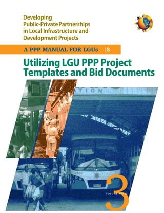 Developing
Public-PrivatePartnerships
in Local Infrastructure and
Development Projects

A PPP MANUAL FOR LGUs |3

Utilizing LGU PPP Project
Templates and Bid Documents




                              VOLUME THREE
 