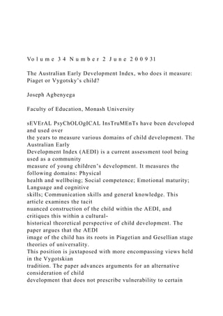 Vo l u m e 3 4 N u m b e r 2 J u n e 2 0 0 9 31
The Australian Early Development Index, who does it measure:
Piaget or Vygotsky’s child?
Joseph Agbenyega
Faculty of Education, Monash University
sEVErAL PsyChOLOgICAL InsTruMEnTs have been developed
and used over
the years to measure various domains of child development. The
Australian Early
Development Index (AEDI) is a current assessment tool being
used as a community
measure of young children’s development. It measures the
following domains: Physical
health and wellbeing; Social competence; Emotional maturity;
Language and cognitive
skills; Communication skills and general knowledge. This
article examines the tacit
nuanced construction of the child within the AEDI, and
critiques this within a cultural-
historical theoretical perspective of child development. The
paper argues that the AEDI
image of the child has its roots in Piagetian and Gesellian stage
theories of universality.
This position is juxtaposed with more encompassing views held
in the Vygotskian
tradition. The paper advances arguments for an alternative
consideration of child
development that does not prescribe vulnerability to certain
 