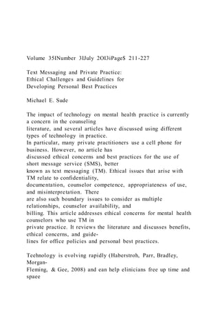 Volume 35INumber 3IJuly 2OI3iPage$ 211-227
Text Messaging and Private Practice:
Ethical Challenges and Guidelines for
Developing Personal Best Practices
Michael E. Sude
The impact of technology on mental health practice is currently
a concern in the counseling
literature, and several articles have discussed using different
types of technology in practice.
In particular, many private practitioners use a cell phone for
business. However, no article has
discussed ethical concerns and best practices for the use of
short message service (SMS), better
known as text messaging (TM). Ethical issues that arise with
TM relate to confidentiality,
documentation, counselor competence, appropriateness of use,
and misinterpretation. There
are also such boundary issues to consider as multiple
relationships, counselor availability, and
billing. This article addresses ethical concerns for mental health
counselors who use TM in
private practice. It reviews the literature and discusses benefits,
ethical concerns, and guide-
lines for office policies and personal best practices.
Teehnology is evolving rapidly (Haberstroh, Parr, Bradley,
Morgan-
Fleming, & Gee, 2008) and ean help elinicians free up time and
spaee
 