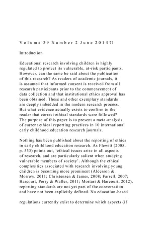 V o l u m e 3 9 N u m b e r 2 J u n e 2 0 1 4 71
Introduction
Educational research involving children is highly
regulated to protect its vulnerable, at-risk participants.
However, can the same be said about the publication
of this research? As readers of academic journals, it
is assumed that informed consent is received from all
research participants prior to the commencement of
data collection and that institutional ethics approval has
been obtained. These and other exemplary standards
are deeply imbedded in the modern research process.
But what evidence actually exists to confirm to the
reader that correct ethical standards were followed?
The purpose of this paper is to present a meta-analysis
of current ethical reporting practices in 10 international
early childhood education research journals.
Nothing has been published about the reporting of ethics
in early childhood education research. As Flewitt (2005,
p. 553) points out, ‘ethical issues arise in all aspects
of research, and are particularly salient when studying
vulnerable members of society’. Although the ethical
complexities associated with research involving young
children is becoming more prominent (Alderson &
Morrow, 2011; Christensen & James, 2008; Farrell, 2007;
Harcourt, Perry & Waller, 2011; Mortari & Harcourt, 2012),
reporting standards are not yet part of the conversation
and have not been explicitly defined. No education-based
regulations currently exist to determine which aspects (if
 