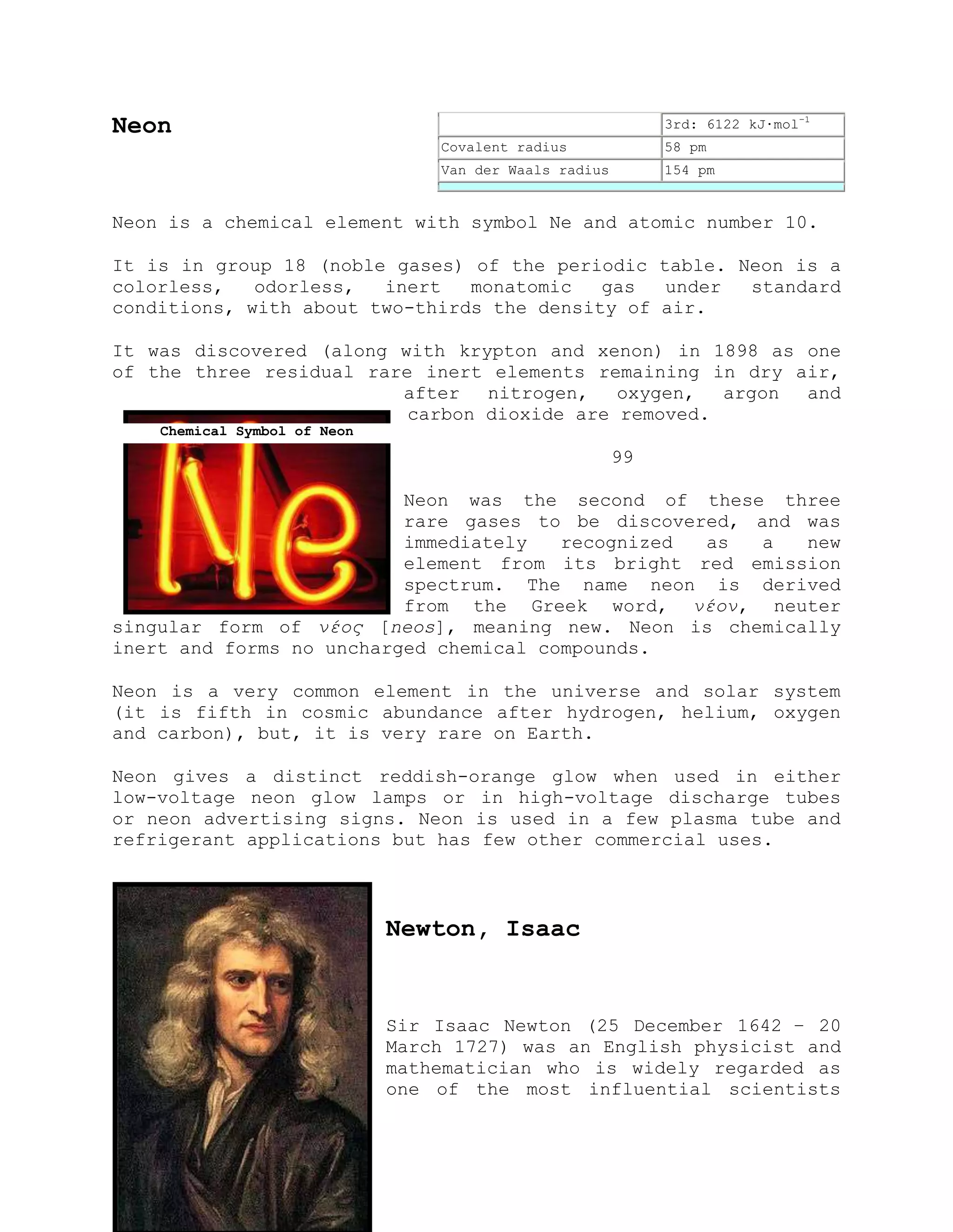 Neon
Neon is a chemical element with symbol Ne and atomic number 10.
It is in group 18 (noble gases) of the periodic table. Neon is a
colorless, odorless, inert monatomic gas under standard
conditions, with about two-thirds the density of air.
It was discovered (along with krypton and xenon) in 1898 as one
of the three residual rare inert elements remaining in dry air,
after nitrogen, oxygen, argon and
carbon dioxide are removed.
99
Neon was the second of these three
rare gases to be discovered, and was
immediately recognized as a new
element from its bright red emission
spectrum. The name neon is derived
from the Greek word, νέον, neuter
singular form of νέος [neos], meaning new. Neon is chemically
inert and forms no uncharged chemical compounds.
Neon is a very common element in the universe and solar system
(it is fifth in cosmic abundance after hydrogen, helium, oxygen
and carbon), but, it is very rare on Earth.
Neon gives a distinct reddish-orange glow when used in either
low-voltage neon glow lamps or in high-voltage discharge tubes
or neon advertising signs. Neon is used in a few plasma tube and
refrigerant applications but has few other commercial uses.
Newton, Isaac
Sir Isaac Newton (25 December 1642 – 20
March 1727) was an English physicist and
mathematician who is widely regarded as
one of the most influential scientists
3rd: 6122 kJ·mol−1
Covalent radius 58 pm
Van der Waals radius 154 pm
Chemical Symbol of Neon
 