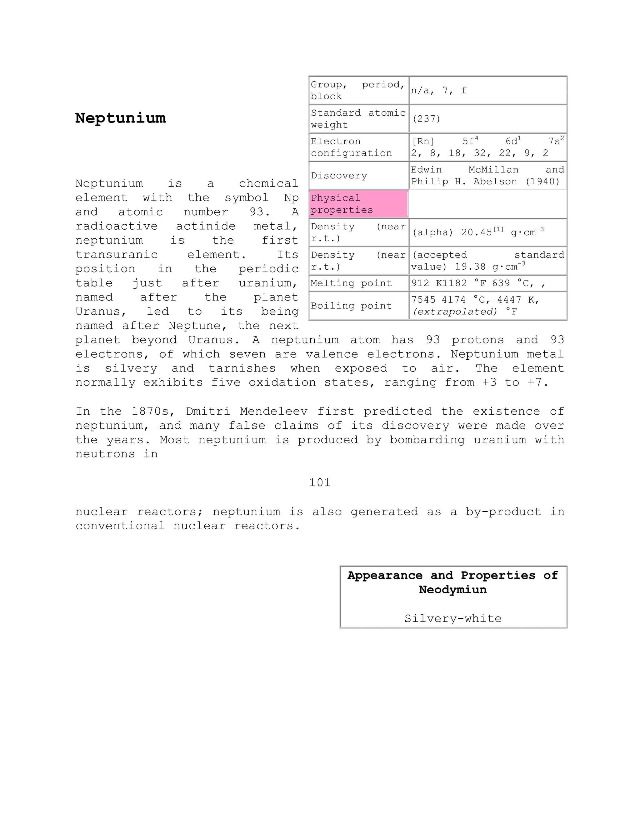 Neptunium
Neptunium is a chemical
element with the symbol Np
and atomic number 93. A
radioactive actinide metal,
neptunium is the first
transuranic element. Its
position in the periodic
table just after uranium,
named after the planet
Uranus, led to its being
named after Neptune, the next
planet beyond Uranus. A neptunium atom has 93 protons and 93
electrons, of which seven are valence electrons. Neptunium metal
is silvery and tarnishes when exposed to air. The element
normally exhibits five oxidation states, ranging from +3 to +7.
In the 1870s, Dmitri Mendeleev first predicted the existence of
neptunium, and many false claims of its discovery were made over
the years. Most neptunium is produced by bombarding uranium with
neutrons in
101
nuclear reactors; neptunium is also generated as a by-product in
conventional nuclear reactors.
Group, period,
block
n/a, 7, f
Standard atomic
weight
(237)
Electron
configuration
[Rn] 5f4
6d1
7s2
2, 8, 18, 32, 22, 9, 2
Discovery
Edwin McMillan and
Philip H. Abelson (1940)
Physical
properties
Density (near
r.t.)
(alpha) 20.45[1]
g·cm−3
Density (near
r.t.)
(accepted standard
value) 19.38 g·cm−3
Melting point 912 K1182 °F 639 °C, ,
Boiling point
7545 4174 °C, 4447 K,
(extrapolated) °F
Appearance and Properties of
Neodymiun
Silvery-white
 