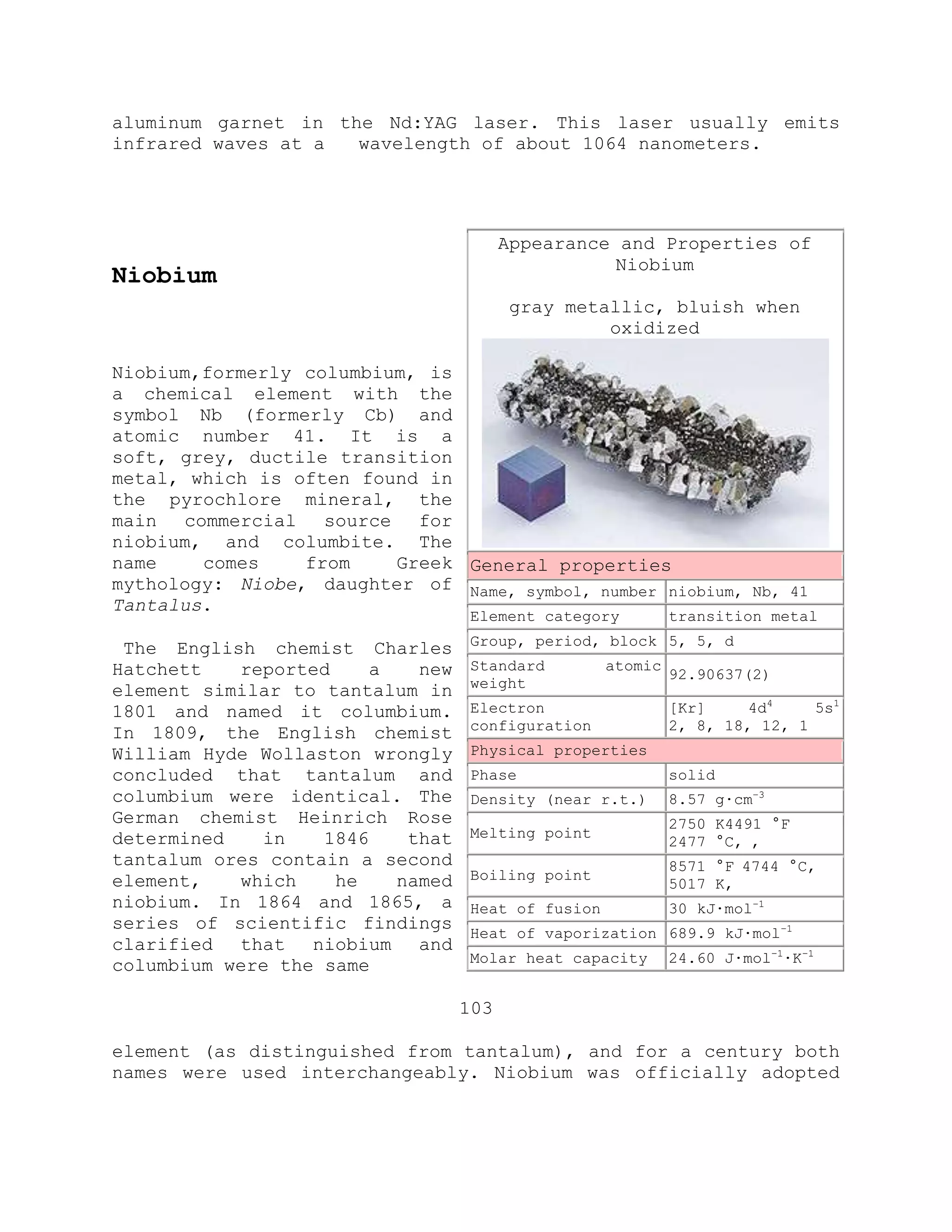 aluminum garnet in the Nd:YAG laser. This laser usually emits
infrared waves at a wavelength of about 1064 nanometers.
Niobium
Niobium,formerly columbium, is
a chemical element with the
symbol Nb (formerly Cb) and
atomic number 41. It is a
soft, grey, ductile transition
metal, which is often found in
the pyrochlore mineral, the
main commercial source for
niobium, and columbite. The
name comes from Greek
mythology: Niobe, daughter of
Tantalus.
The English chemist Charles
Hatchett reported a new
element similar to tantalum in
1801 and named it columbium.
In 1809, the English chemist
William Hyde Wollaston wrongly
concluded that tantalum and
columbium were identical. The
German chemist Heinrich Rose
determined in 1846 that
tantalum ores contain a second
element, which he named
niobium. In 1864 and 1865, a
series of scientific findings
clarified that niobium and
columbium were the same
103
element (as distinguished from tantalum), and for a century both
names were used interchangeably. Niobium was officially adopted
Appearance and Properties of
Niobium
gray metallic, bluish when
oxidized
General properties
Name, symbol, number niobium, Nb, 41
Element category transition metal
Group, period, block 5, 5, d
Standard atomic
weight
92.90637(2)
Electron
configuration
[Kr] 4d4
5s1
2, 8, 18, 12, 1
Physical properties
Phase solid
Density (near r.t.) 8.57 g·cm−3
Melting point
2750 K4491 °F
2477 °C, ,
Boiling point
8571 °F 4744 °C,
5017 K,
Heat of fusion 30 kJ·mol−1
Heat of vaporization 689.9 kJ·mol−1
Molar heat capacity 24.60 J·mol−1
·K−1
 