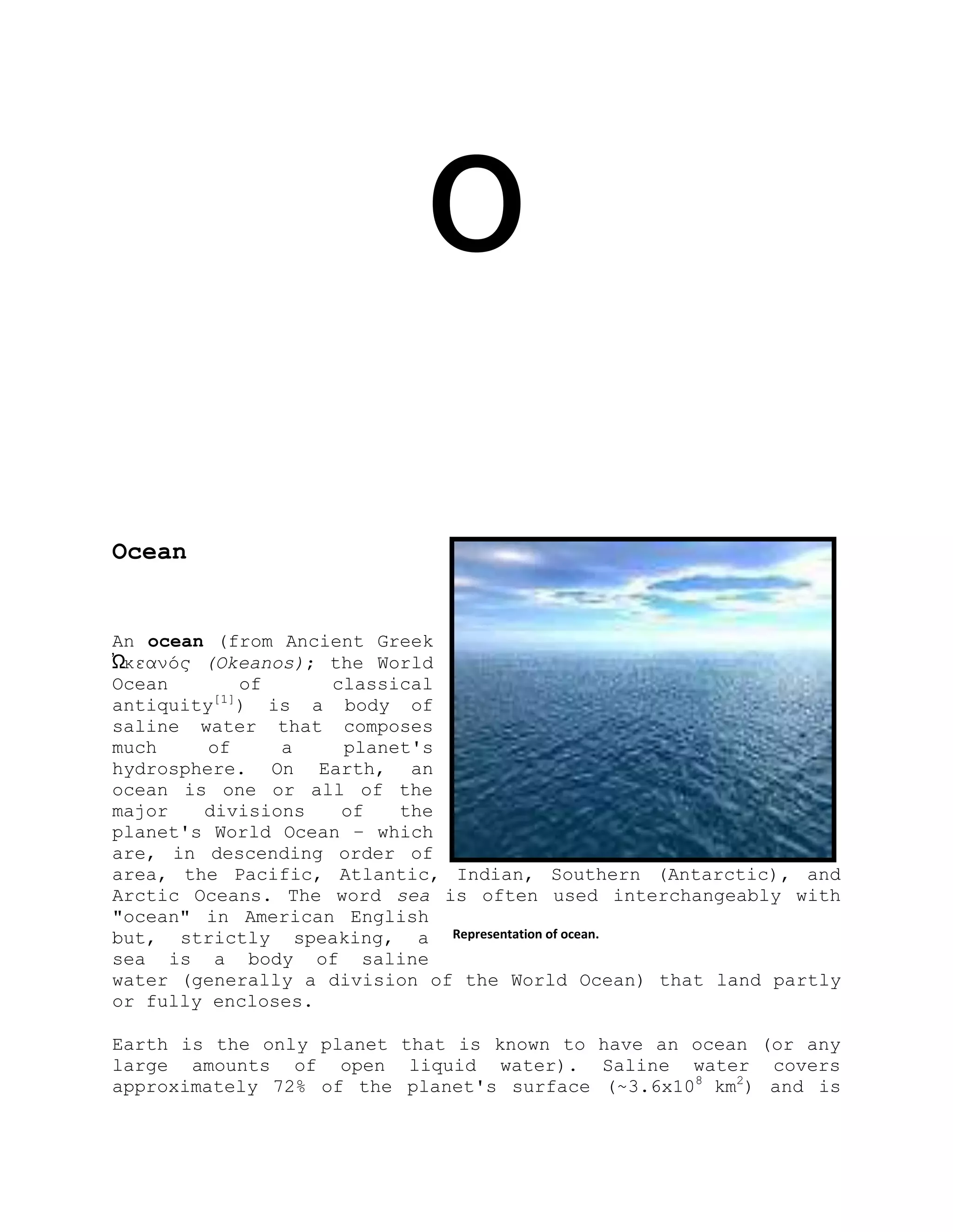 O
Ocean
An ocean (from Ancient Greek
Ὠκεανός (Okeanos); the World
Ocean of classical
antiquity[1]
) is a body of
saline water that composes
much of a planet's
hydrosphere. On Earth, an
ocean is one or all of the
major divisions of the
planet's World Ocean – which
are, in descending order of
area, the Pacific, Atlantic, Indian, Southern (Antarctic), and
Arctic Oceans. The word sea is often used interchangeably with
"ocean" in American English
but, strictly speaking, a
sea is a body of saline
water (generally a division of the World Ocean) that land partly
or fully encloses.
Earth is the only planet that is known to have an ocean (or any
large amounts of open liquid water). Saline water covers
approximately 72% of the planet's surface (~3.6x108
km2
) and is
Representation of ocean.
 