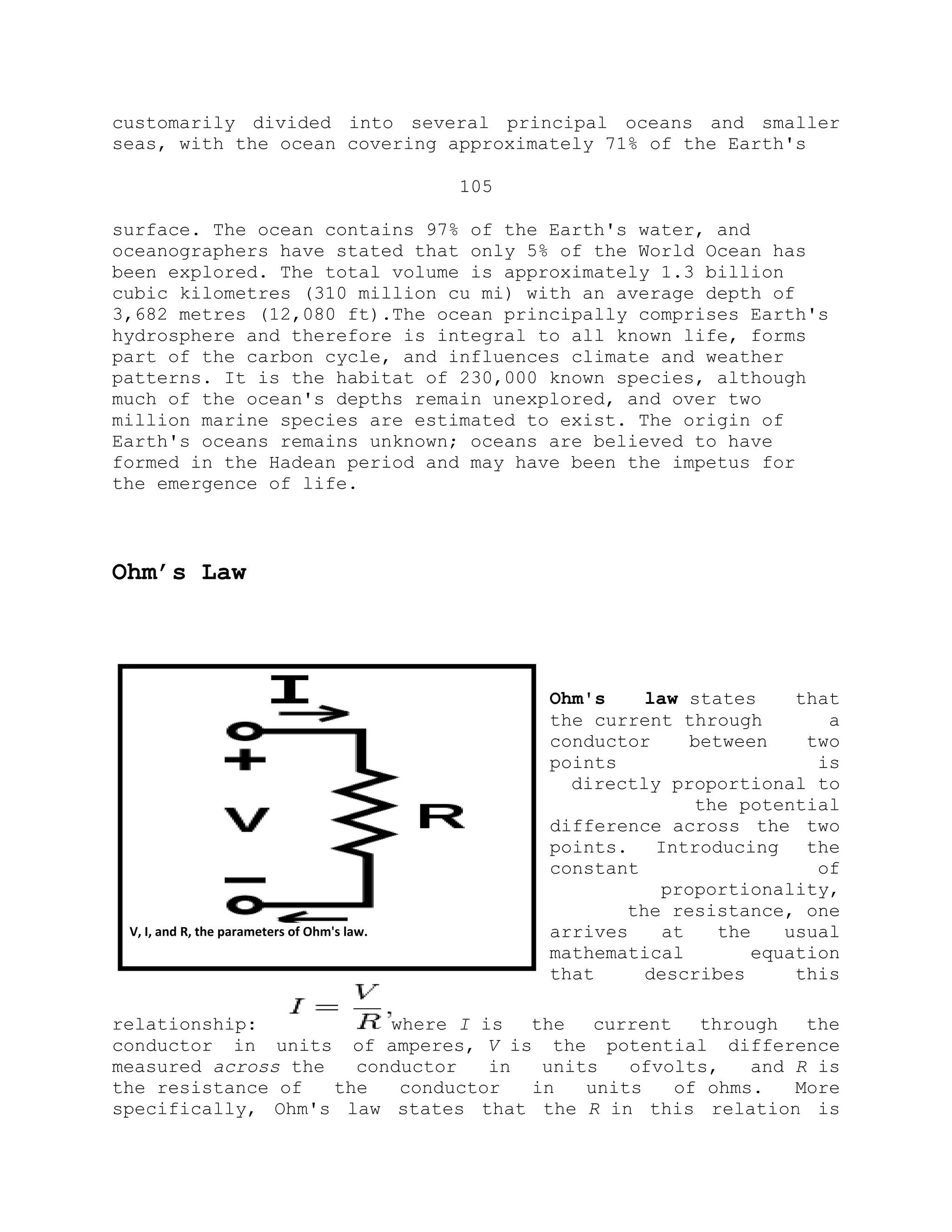 customarily divided into several principal oceans and smaller
seas, with the ocean covering approximately 71% of the Earth's
105
surface. The ocean contains 97% of the Earth's water, and
oceanographers have stated that only 5% of the World Ocean has
been explored. The total volume is approximately 1.3 billion
cubic kilometres (310 million cu mi) with an average depth of
3,682 metres (12,080 ft).The ocean principally comprises Earth's
hydrosphere and therefore is integral to all known life, forms
part of the carbon cycle, and influences climate and weather
patterns. It is the habitat of 230,000 known species, although
much of the ocean's depths remain unexplored, and over two
million marine species are estimated to exist. The origin of
Earth's oceans remains unknown; oceans are believed to have
formed in the Hadean period and may have been the impetus for
the emergence of life.
Ohm’s Law
Ohm's law states that
the current through a
conductor between two
points is
directly proportional to
the potential
difference across the two
points. Introducing the
constant of
proportionality,
the resistance, one
arrives at the usual
mathematical equation
that describes this
relationship: where I is the current through the
conductor in units of amperes, V is the potential difference
measured across the conductor in units ofvolts, and R is
the resistance of the conductor in units of ohms. More
specifically, Ohm's law states that the R in this relation is
V, I, and R, the parameters of Ohm's law.
 
