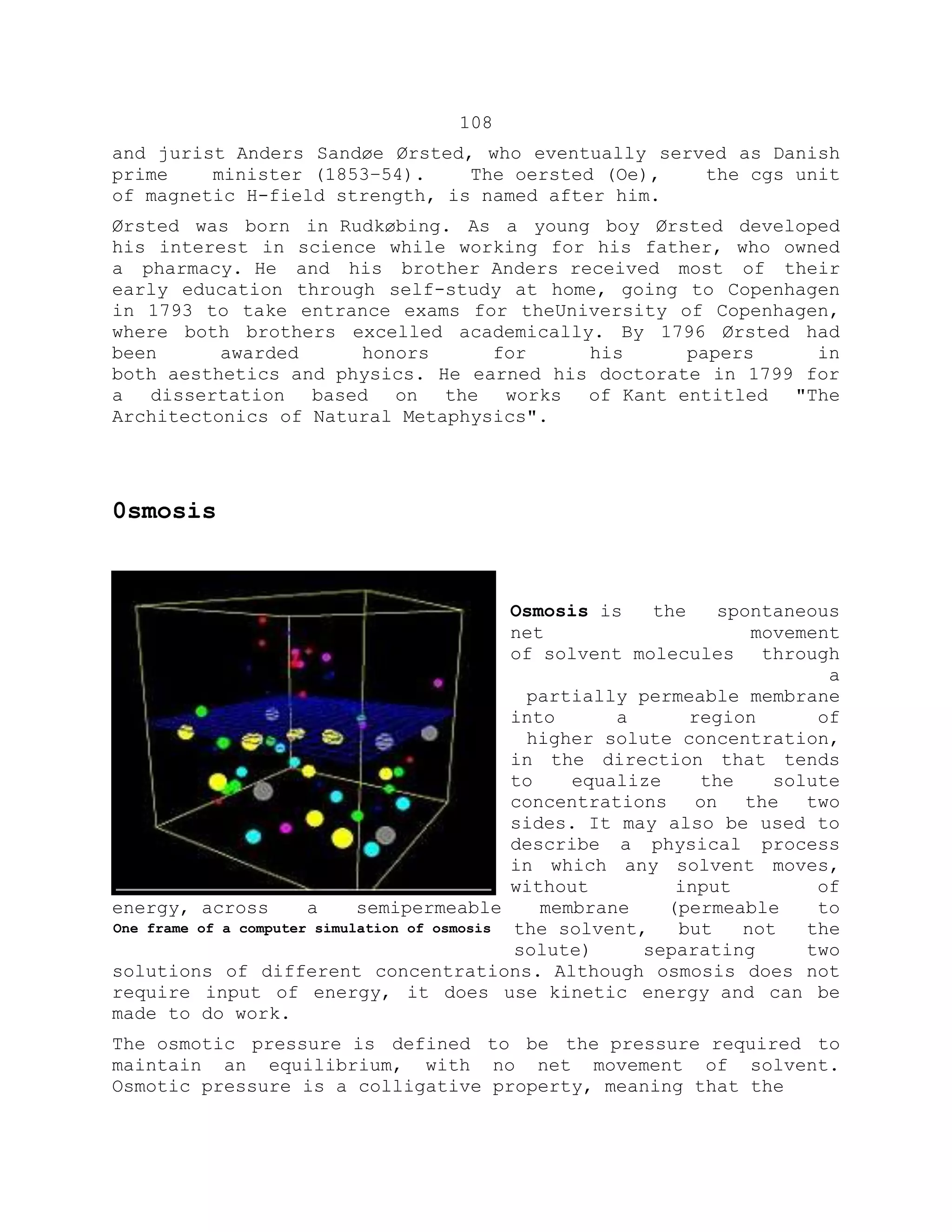 108
and jurist Anders Sandøe Ørsted, who eventually served as Danish
prime minister (1853–54). The oersted (Oe), the cgs unit
of magnetic H-field strength, is named after him.
Ørsted was born in Rudkøbing. As a young boy Ørsted developed
his interest in science while working for his father, who owned
a pharmacy. He and his brother Anders received most of their
early education through self-study at home, going to Copenhagen
in 1793 to take entrance exams for theUniversity of Copenhagen,
where both brothers excelled academically. By 1796 Ørsted had
been awarded honors for his papers in
both aesthetics and physics. He earned his doctorate in 1799 for
a dissertation based on the works of Kant entitled "The
Architectonics of Natural Metaphysics".
0smosis
Osmosis is the spontaneous
net movement
of solvent molecules through
a
partially permeable membrane
into a region of
higher solute concentration,
in the direction that tends
to equalize the solute
concentrations on the two
sides. It may also be used to
describe a physical process
in which any solvent moves,
without input of
energy, across a semipermeable membrane (permeable to
the solvent, but not the
solute) separating two
solutions of different concentrations. Although osmosis does not
require input of energy, it does use kinetic energy and can be
made to do work.
The osmotic pressure is defined to be the pressure required to
maintain an equilibrium, with no net movement of solvent.
Osmotic pressure is a colligative property, meaning that the
One frame of a computer simulation of osmosis
 