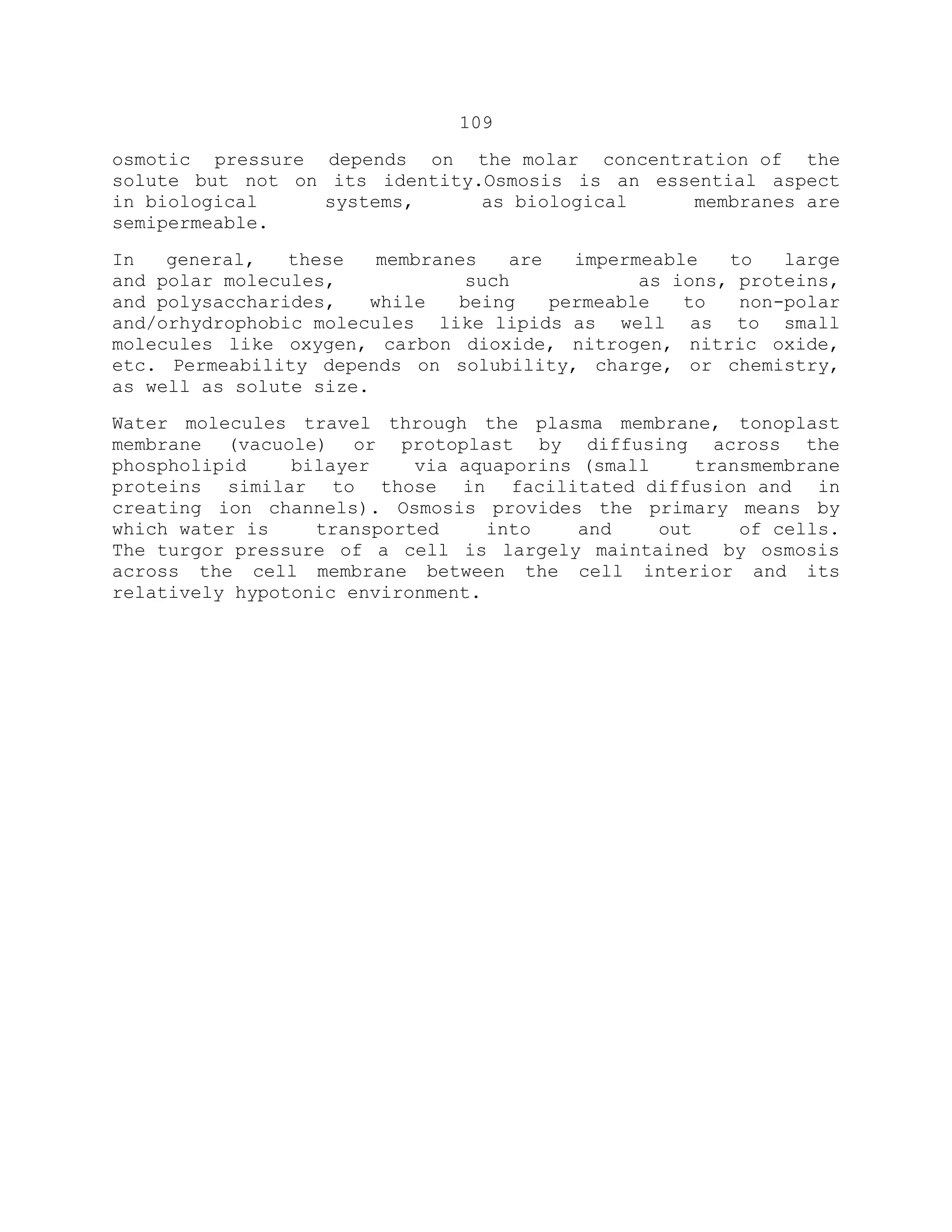 109
osmotic pressure depends on the molar concentration of the
solute but not on its identity.Osmosis is an essential aspect
in biological systems, as biological membranes are
semipermeable.
In general, these membranes are impermeable to large
and polar molecules, such as ions, proteins,
and polysaccharides, while being permeable to non-polar
and/orhydrophobic molecules like lipids as well as to small
molecules like oxygen, carbon dioxide, nitrogen, nitric oxide,
etc. Permeability depends on solubility, charge, or chemistry,
as well as solute size.
Water molecules travel through the plasma membrane, tonoplast
membrane (vacuole) or protoplast by diffusing across the
phospholipid bilayer via aquaporins (small transmembrane
proteins similar to those in facilitated diffusion and in
creating ion channels). Osmosis provides the primary means by
which water is transported into and out of cells.
The turgor pressure of a cell is largely maintained by osmosis
across the cell membrane between the cell interior and its
relatively hypotonic environment.
 
