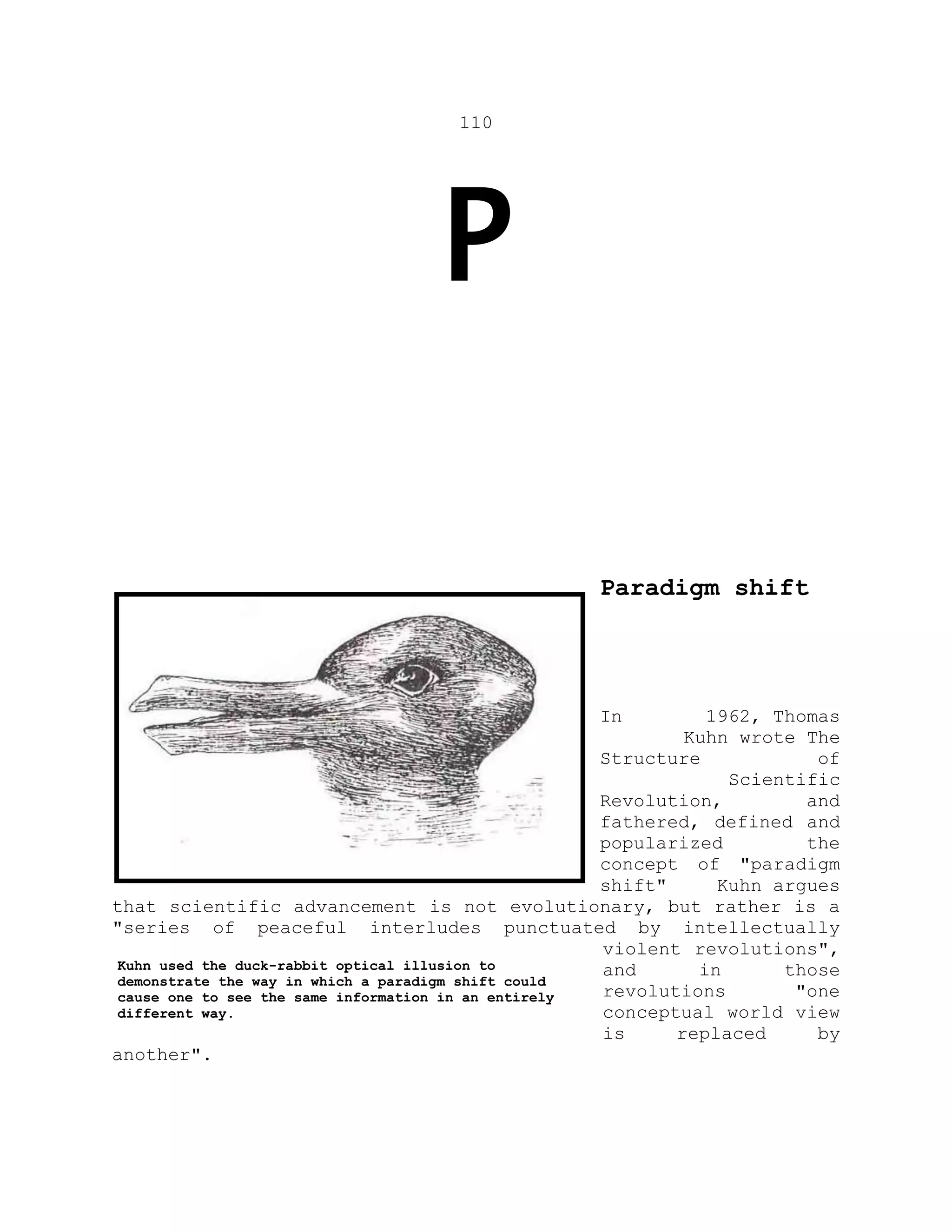 110
P
Paradigm shift
In 1962, Thomas
Kuhn wrote The
Structure of
Scientific
Revolution, and
fathered, defined and
popularized the
concept of "paradigm
shift" Kuhn argues
that scientific advancement is not evolutionary, but rather is a
"series of peaceful interludes punctuated by intellectually
violent revolutions",
and in those
revolutions "one
conceptual world view
is replaced by
another".
Kuhn used the duck-rabbit optical illusion to
demonstrate the way in which a paradigm shift could
cause one to see the same information in an entirely
different way.
 