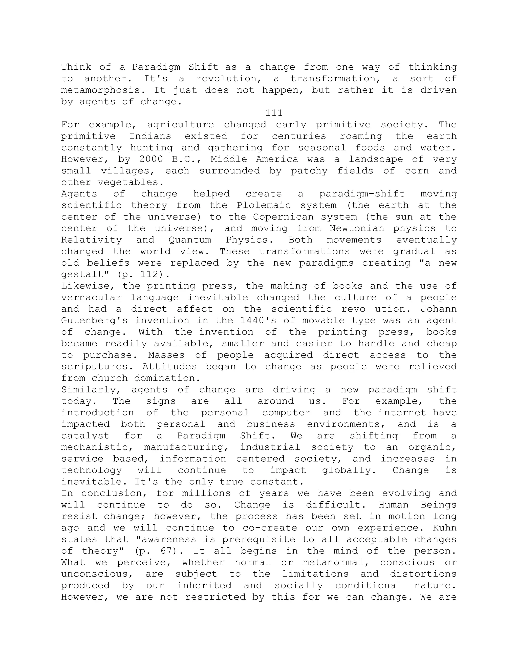 Think of a Paradigm Shift as a change from one way of thinking
to another. It's a revolution, a transformation, a sort of
metamorphosis. It just does not happen, but rather it is driven
by agents of change.
111
For example, agriculture changed early primitive society. The
primitive Indians existed for centuries roaming the earth
constantly hunting and gathering for seasonal foods and water.
However, by 2000 B.C., Middle America was a landscape of very
small villages, each surrounded by patchy fields of corn and
other vegetables.
Agents of change helped create a paradigm-shift moving
scientific theory from the Plolemaic system (the earth at the
center of the universe) to the Copernican system (the sun at the
center of the universe), and moving from Newtonian physics to
Relativity and Quantum Physics. Both movements eventually
changed the world view. These transformations were gradual as
old beliefs were replaced by the new paradigms creating "a new
gestalt" (p. 112).
Likewise, the printing press, the making of books and the use of
vernacular language inevitable changed the culture of a people
and had a direct affect on the scientific revo ution. Johann
Gutenberg's invention in the 1440's of movable type was an agent
of change. With the invention of the printing press, books
became readily available, smaller and easier to handle and cheap
to purchase. Masses of people acquired direct access to the
scriputures. Attitudes began to change as people were relieved
from church domination.
Similarly, agents of change are driving a new paradigm shift
today. The signs are all around us. For example, the
introduction of the personal computer and the internet have
impacted both personal and business environments, and is a
catalyst for a Paradigm Shift. We are shifting from a
mechanistic, manufacturing, industrial society to an organic,
service based, information centered society, and increases in
technology will continue to impact globally. Change is
inevitable. It's the only true constant.
In conclusion, for millions of years we have been evolving and
will continue to do so. Change is difficult. Human Beings
resist change; however, the process has been set in motion long
ago and we will continue to co-create our own experience. Kuhn
states that "awareness is prerequisite to all acceptable changes
of theory" (p. 67). It all begins in the mind of the person.
What we perceive, whether normal or metanormal, conscious or
unconscious, are subject to the limitations and distortions
produced by our inherited and socially conditional nature.
However, we are not restricted by this for we can change. We are
 