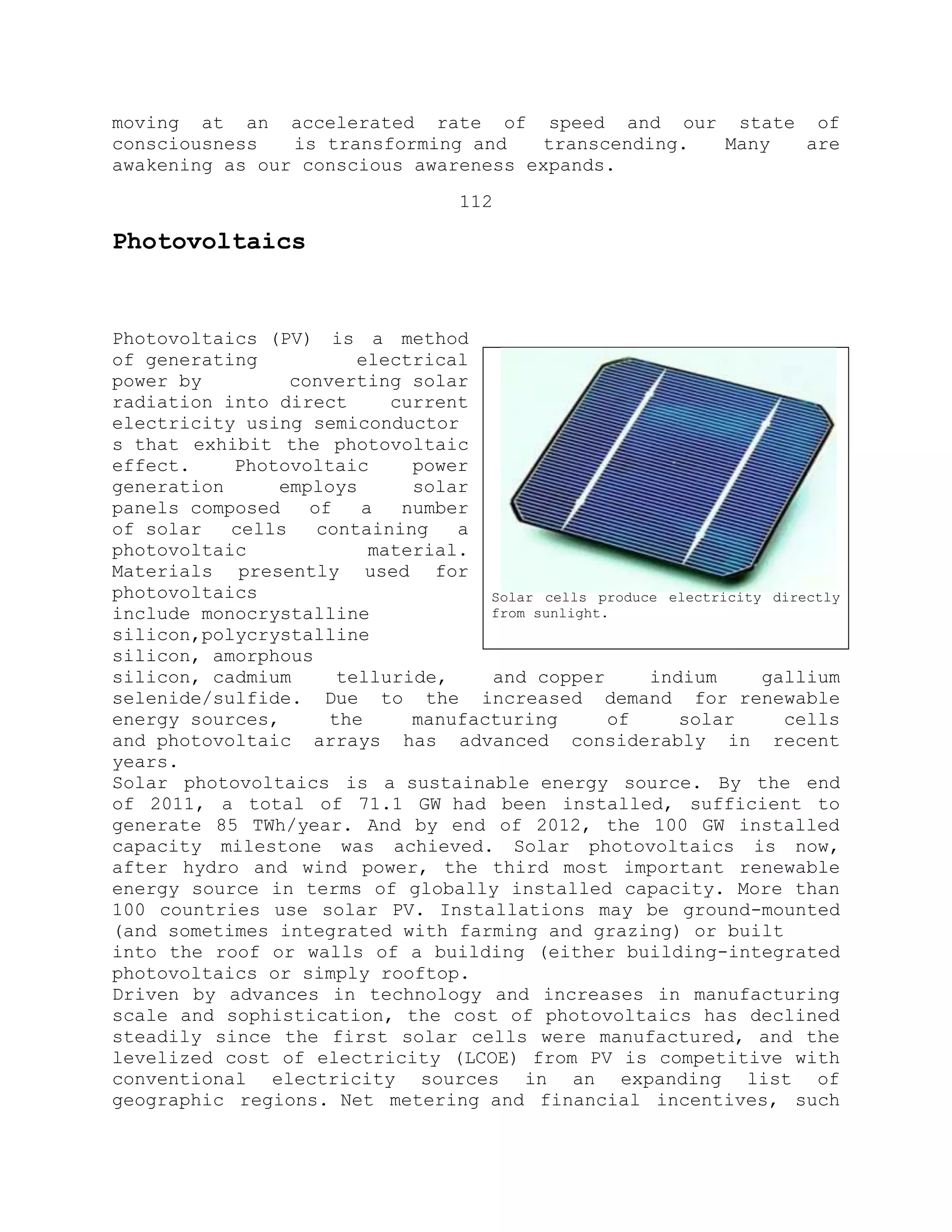 moving at an accelerated rate of speed and our state of
consciousness is transforming and transcending. Many are
awakening as our conscious awareness expands.
112
Photovoltaics
Photovoltaics (PV) is a method
of generating electrical
power by converting solar
radiation into direct current
electricity using semiconductor
s that exhibit the photovoltaic
effect. Photovoltaic power
generation employs solar
panels composed of a number
of solar cells containing a
photovoltaic material.
Materials presently used for
photovoltaics
include monocrystalline
silicon,polycrystalline
silicon, amorphous
silicon, cadmium telluride, and copper indium gallium
selenide/sulfide. Due to the increased demand for renewable
energy sources, the manufacturing of solar cells
and photovoltaic arrays has advanced considerably in recent
years.
Solar photovoltaics is a sustainable energy source. By the end
of 2011, a total of 71.1 GW had been installed, sufficient to
generate 85 TWh/year. And by end of 2012, the 100 GW installed
capacity milestone was achieved. Solar photovoltaics is now,
after hydro and wind power, the third most important renewable
energy source in terms of globally installed capacity. More than
100 countries use solar PV. Installations may be ground-mounted
(and sometimes integrated with farming and grazing) or built
into the roof or walls of a building (either building-integrated
photovoltaics or simply rooftop.
Driven by advances in technology and increases in manufacturing
scale and sophistication, the cost of photovoltaics has declined
steadily since the first solar cells were manufactured, and the
levelized cost of electricity (LCOE) from PV is competitive with
conventional electricity sources in an expanding list of
geographic regions. Net metering and financial incentives, such
Solar cells produce electricity directly
from sunlight.
 