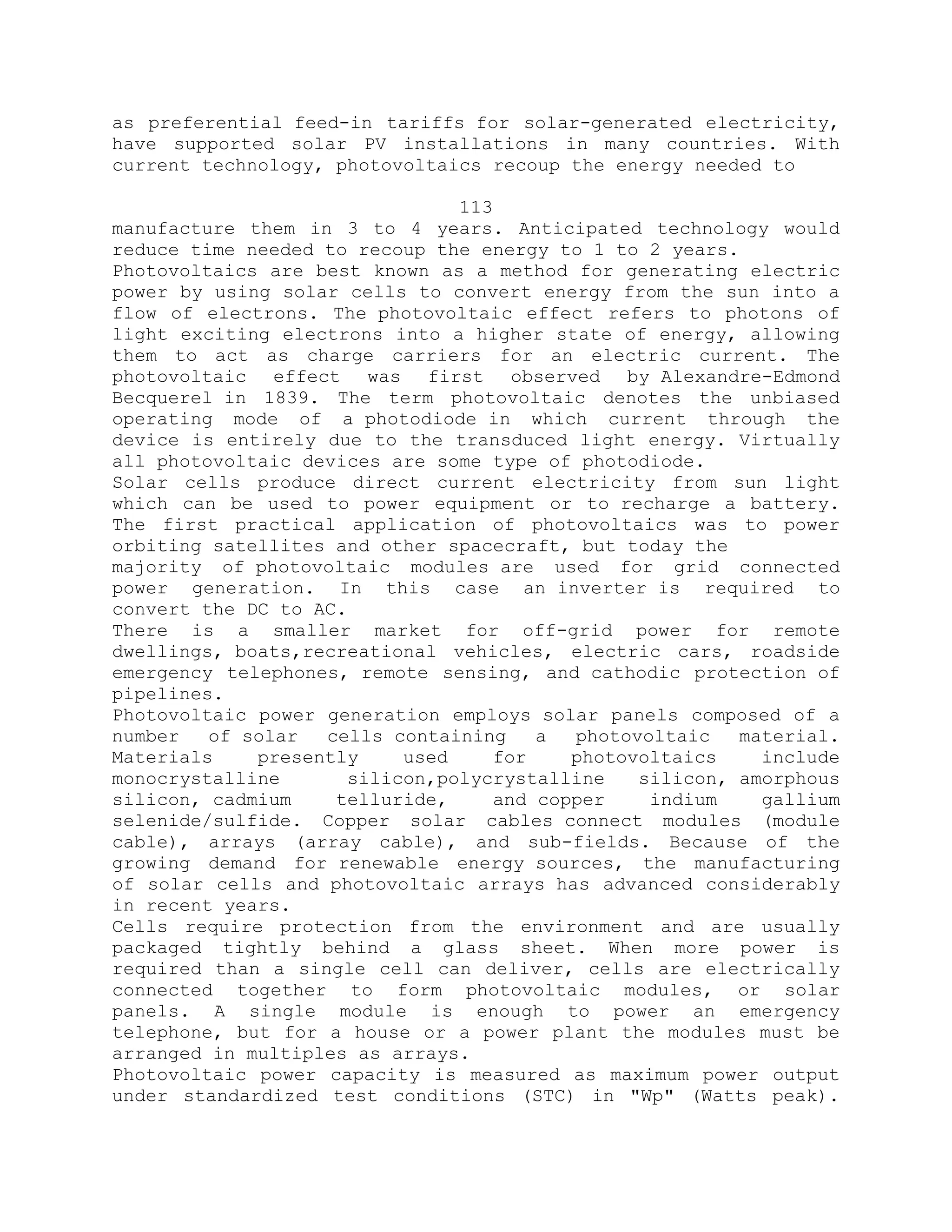 as preferential feed-in tariffs for solar-generated electricity,
have supported solar PV installations in many countries. With
current technology, photovoltaics recoup the energy needed to
113
manufacture them in 3 to 4 years. Anticipated technology would
reduce time needed to recoup the energy to 1 to 2 years.
Photovoltaics are best known as a method for generating electric
power by using solar cells to convert energy from the sun into a
flow of electrons. The photovoltaic effect refers to photons of
light exciting electrons into a higher state of energy, allowing
them to act as charge carriers for an electric current. The
photovoltaic effect was first observed by Alexandre-Edmond
Becquerel in 1839. The term photovoltaic denotes the unbiased
operating mode of a photodiode in which current through the
device is entirely due to the transduced light energy. Virtually
all photovoltaic devices are some type of photodiode.
Solar cells produce direct current electricity from sun light
which can be used to power equipment or to recharge a battery.
The first practical application of photovoltaics was to power
orbiting satellites and other spacecraft, but today the
majority of photovoltaic modules are used for grid connected
power generation. In this case an inverter is required to
convert the DC to AC.
There is a smaller market for off-grid power for remote
dwellings, boats,recreational vehicles, electric cars, roadside
emergency telephones, remote sensing, and cathodic protection of
pipelines.
Photovoltaic power generation employs solar panels composed of a
number of solar cells containing a photovoltaic material.
Materials presently used for photovoltaics include
monocrystalline silicon,polycrystalline silicon, amorphous
silicon, cadmium telluride, and copper indium gallium
selenide/sulfide. Copper solar cables connect modules (module
cable), arrays (array cable), and sub-fields. Because of the
growing demand for renewable energy sources, the manufacturing
of solar cells and photovoltaic arrays has advanced considerably
in recent years.
Cells require protection from the environment and are usually
packaged tightly behind a glass sheet. When more power is
required than a single cell can deliver, cells are electrically
connected together to form photovoltaic modules, or solar
panels. A single module is enough to power an emergency
telephone, but for a house or a power plant the modules must be
arranged in multiples as arrays.
Photovoltaic power capacity is measured as maximum power output
under standardized test conditions (STC) in "Wp" (Watts peak).
 