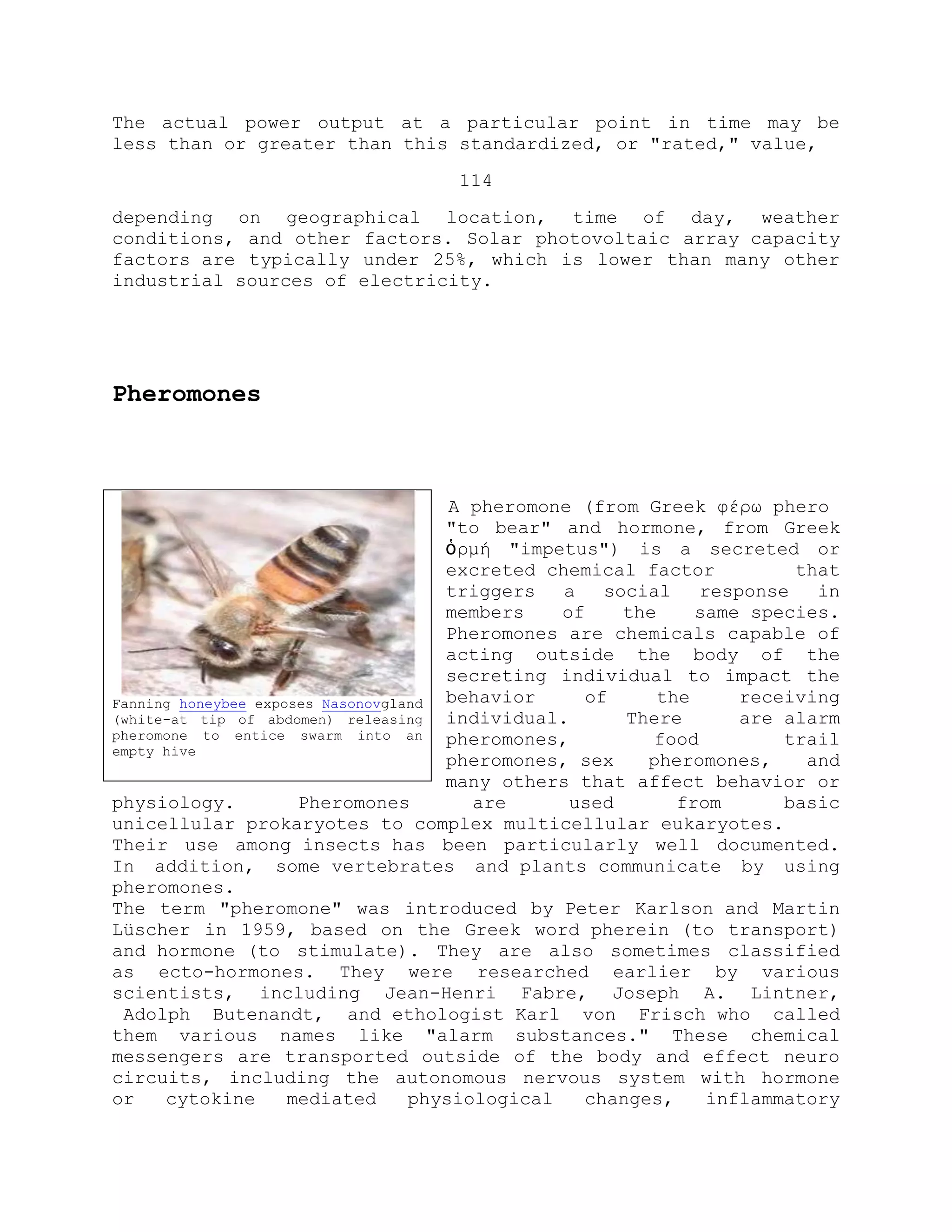 The actual power output at a particular point in time may be
less than or greater than this standardized, or "rated," value,
114
depending on geographical location, time of day, weather
conditions, and other factors. Solar photovoltaic array capacity
factors are typically under 25%, which is lower than many other
industrial sources of electricity.
Pheromones
A pheromone (from Greek φέρω phero
"to bear" and hormone, from Greek
ὁρμή "impetus") is a secreted or
excreted chemical factor that
triggers a social response in
members of the same species.
Pheromones are chemicals capable of
acting outside the body of the
secreting individual to impact the
behavior of the receiving
individual. There are alarm
pheromones, food trail
pheromones, sex pheromones, and
many others that affect behavior or
physiology. Pheromones are used from basic
unicellular prokaryotes to complex multicellular eukaryotes.
Their use among insects has been particularly well documented.
In addition, some vertebrates and plants communicate by using
pheromones.
The term "pheromone" was introduced by Peter Karlson and Martin
Lüscher in 1959, based on the Greek word pherein (to transport)
and hormone (to stimulate). They are also sometimes classified
as ecto-hormones. They were researched earlier by various
scientists, including Jean-Henri Fabre, Joseph A. Lintner,
Adolph Butenandt, and ethologist Karl von Frisch who called
them various names like "alarm substances." These chemical
messengers are transported outside of the body and effect neuro
circuits, including the autonomous nervous system with hormone
or cytokine mediated physiological changes, inflammatory
Fanning honeybee exposes Nasonovgland
(white-at tip of abdomen) releasing
pheromone to entice swarm into an
empty hive
 