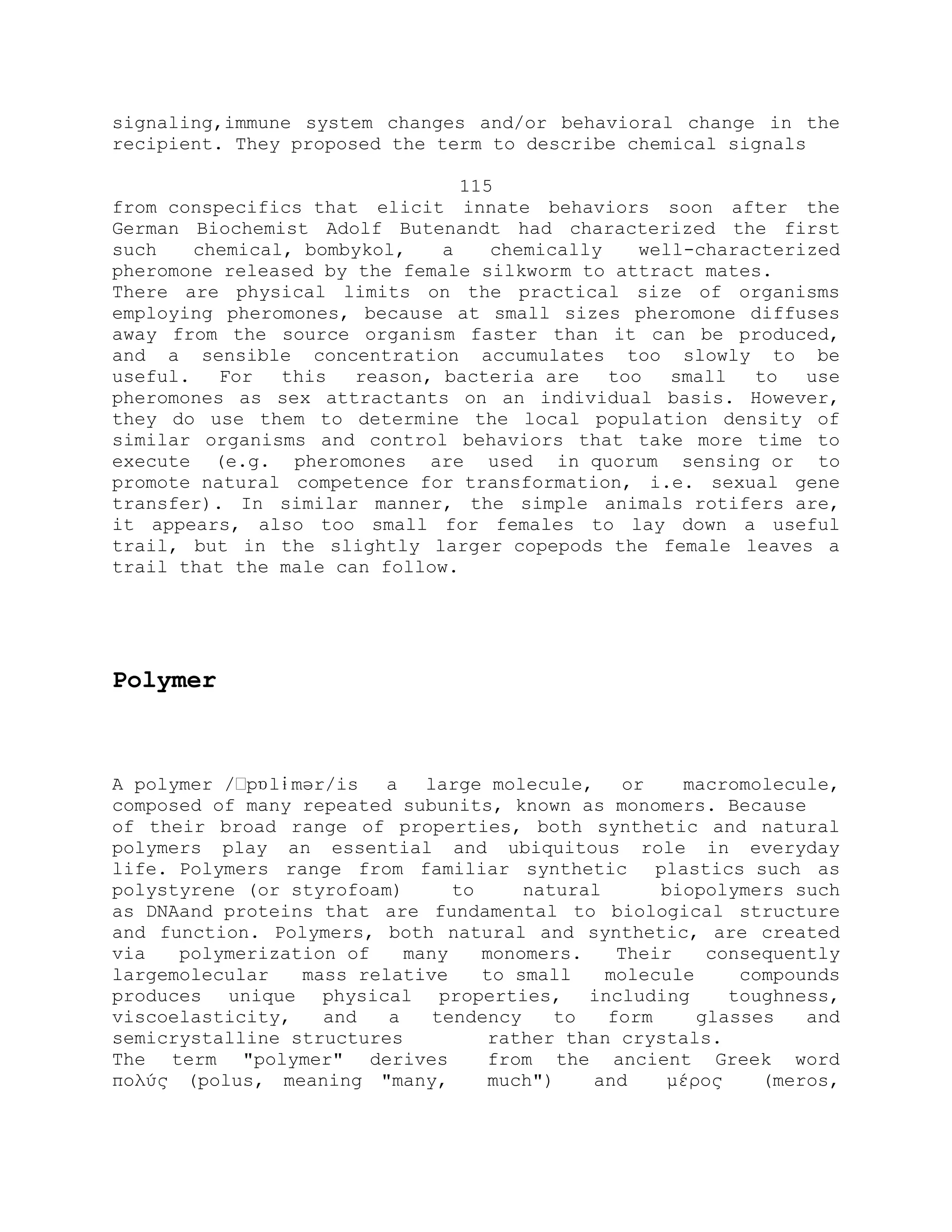 signaling,immune system changes and/or behavioral change in the
recipient. They proposed the term to describe chemical signals
115
from conspecifics that elicit innate behaviors soon after the
German Biochemist Adolf Butenandt had characterized the first
such chemical, bombykol, a chemically well-characterized
pheromone released by the female silkworm to attract mates.
There are physical limits on the practical size of organisms
employing pheromones, because at small sizes pheromone diffuses
away from the source organism faster than it can be produced,
and a sensible concentration accumulates too slowly to be
useful. For this reason, bacteria are too small to use
pheromones as sex attractants on an individual basis. However,
they do use them to determine the local population density of
similar organisms and control behaviors that take more time to
execute (e.g. pheromones are used in quorum sensing or to
promote natural competence for transformation, i.e. sexual gene
transfer). In similar manner, the simple animals rotifers are,
it appears, also too small for females to lay down a useful
trail, but in the slightly larger copepods the female leaves a
trail that the male can follow.
Polymer
A polymer /ˈpɒlɨmər/is a large molecule, or macromolecule,
composed of many repeated subunits, known as monomers. Because
of their broad range of properties, both synthetic and natural
polymers play an essential and ubiquitous role in everyday
life. Polymers range from familiar synthetic plastics such as
polystyrene (or styrofoam) to natural biopolymers such
as DNAand proteins that are fundamental to biological structure
and function. Polymers, both natural and synthetic, are created
via polymerization of many monomers. Their consequently
largemolecular mass relative to small molecule compounds
produces unique physical properties, including toughness,
viscoelasticity, and a tendency to form glasses and
semicrystalline structures rather than crystals.
The term "polymer" derives from the ancient Greek word
πολύς (polus, meaning "many, much") and μέρος (meros,
 