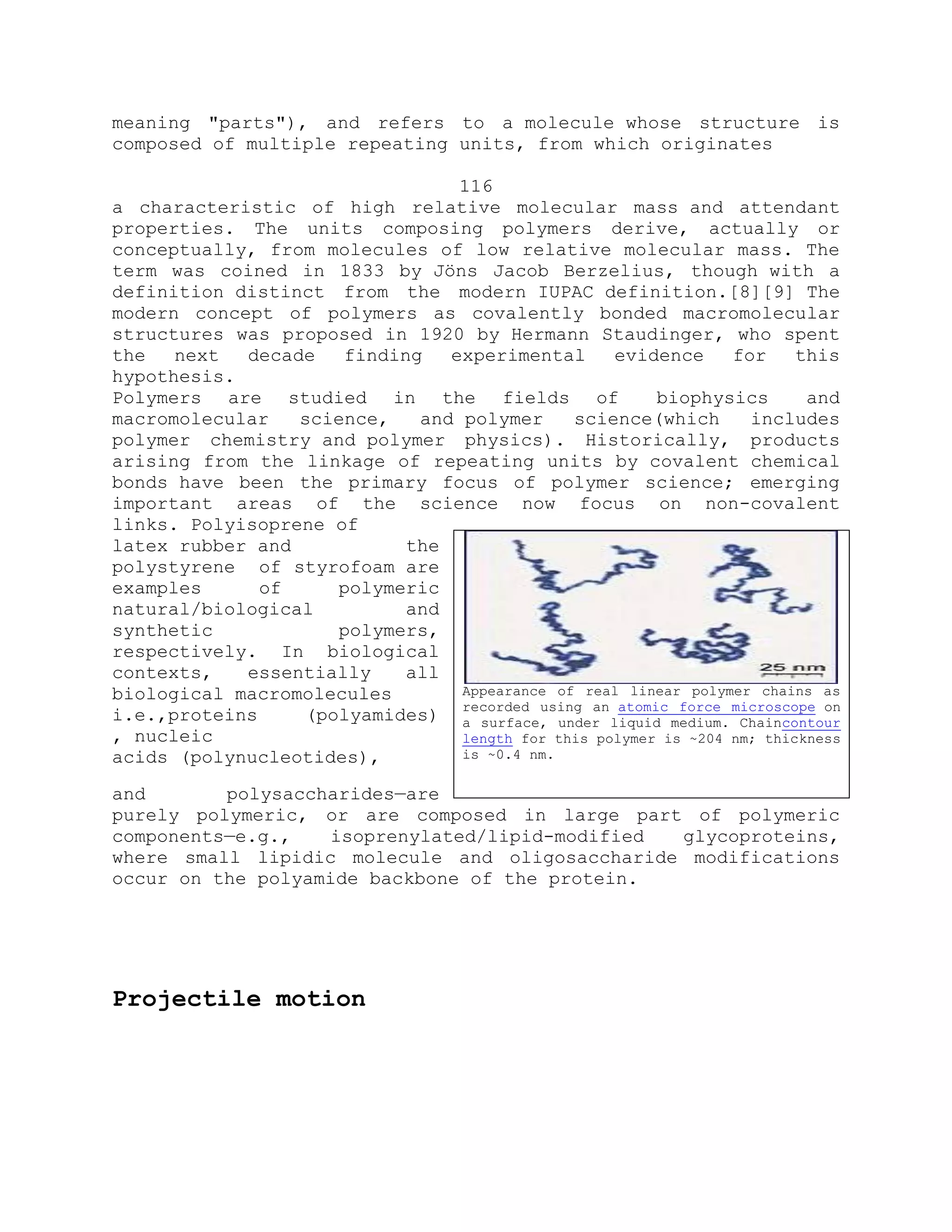 meaning "parts"), and refers to a molecule whose structure is
composed of multiple repeating units, from which originates
116
a characteristic of high relative molecular mass and attendant
properties. The units composing polymers derive, actually or
conceptually, from molecules of low relative molecular mass. The
term was coined in 1833 by Jöns Jacob Berzelius, though with a
definition distinct from the modern IUPAC definition.[8][9] The
modern concept of polymers as covalently bonded macromolecular
structures was proposed in 1920 by Hermann Staudinger, who spent
the next decade finding experimental evidence for this
hypothesis.
Polymers are studied in the fields of biophysics and
macromolecular science, and polymer science(which includes
polymer chemistry and polymer physics). Historically, products
arising from the linkage of repeating units by covalent chemical
bonds have been the primary focus of polymer science; emerging
important areas of the science now focus on non-covalent
links. Polyisoprene of
latex rubber and the
polystyrene of styrofoam are
examples of polymeric
natural/biological and
synthetic polymers,
respectively. In biological
contexts, essentially all
biological macromolecules
i.e.,proteins (polyamides)
, nucleic
acids (polynucleotides),
and polysaccharides—are
purely polymeric, or are composed in large part of polymeric
components—e.g., isoprenylated/lipid-modified glycoproteins,
where small lipidic molecule and oligosaccharide modifications
occur on the polyamide backbone of the protein.
Projectile motion
Appearance of real linear polymer chains as
recorded using an atomic force microscope on
a surface, under liquid medium. Chaincontour
length for this polymer is ~204 nm; thickness
is ~0.4 nm.
 