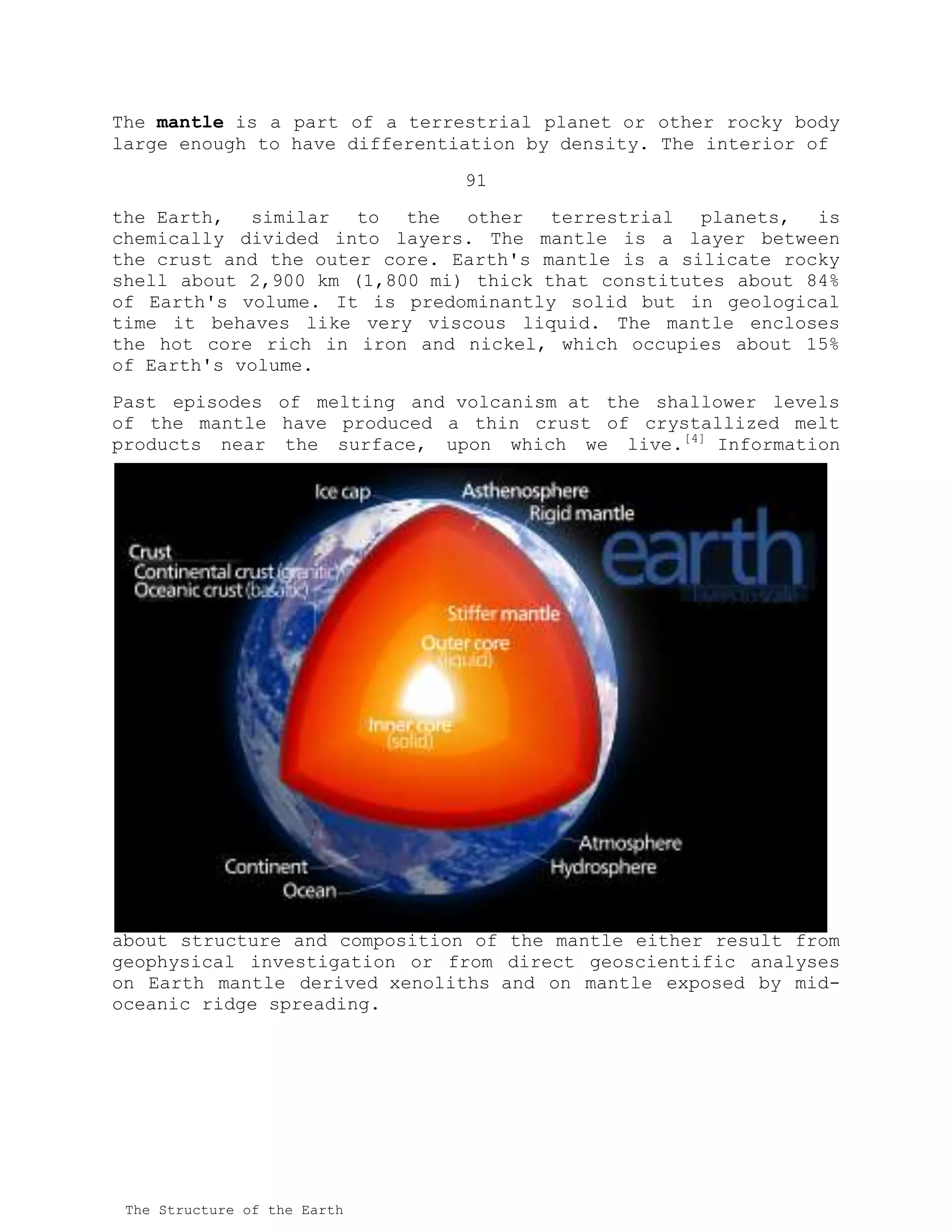 The mantle is a part of a terrestrial planet or other rocky body
large enough to have differentiation by density. The interior of
91
the Earth, similar to the other terrestrial planets, is
chemically divided into layers. The mantle is a layer between
the crust and the outer core. Earth's mantle is a silicate rocky
shell about 2,900 km (1,800 mi) thick that constitutes about 84%
of Earth's volume. It is predominantly solid but in geological
time it behaves like very viscous liquid. The mantle encloses
the hot core rich in iron and nickel, which occupies about 15%
of Earth's volume.
Past episodes of melting and volcanism at the shallower levels
of the mantle have produced a thin crust of crystallized melt
products near the surface, upon which we live.[4]
Information
about structure and composition of the mantle either result from
geophysical investigation or from direct geoscientific analyses
on Earth mantle derived xenoliths and on mantle exposed by mid-
oceanic ridge spreading.
The Structure of the Earth
 