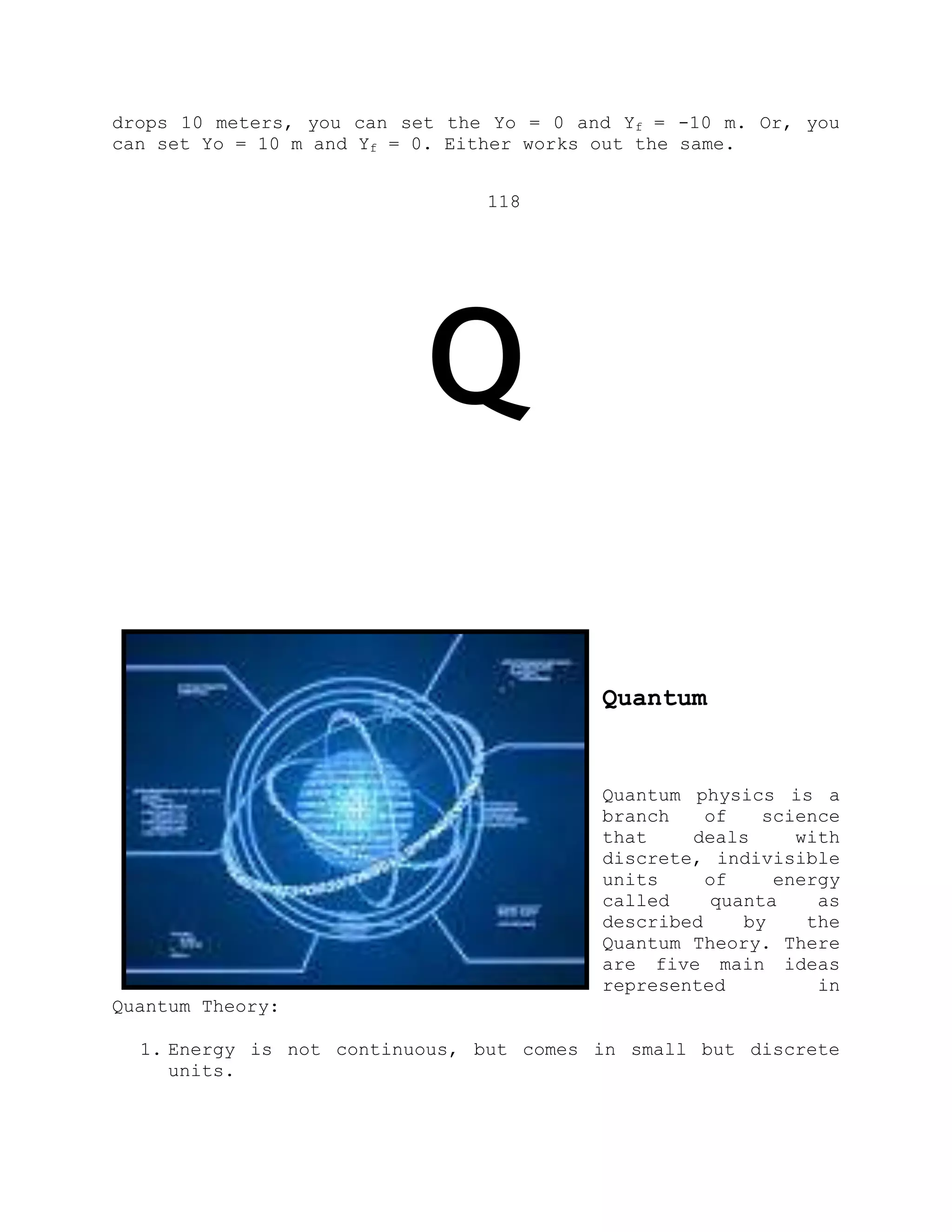 drops 10 meters, you can set the Yo = 0 and Yf = -10 m. Or, you
can set Yo = 10 m and Yf = 0. Either works out the same.
118
Q
Quantum
Quantum physics is a
branch of science
that deals with
discrete, indivisible
units of energy
called quanta as
described by the
Quantum Theory. There
are five main ideas
represented in
Quantum Theory:
1. Energy is not continuous, but comes in small but discrete
units.
 