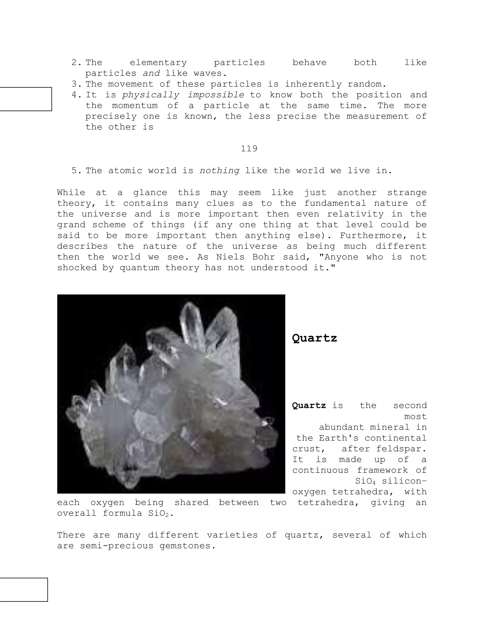2. The elementary particles behave both like
particles and like waves.
3. The movement of these particles is inherently random.
4. It is physically impossible to know both the position and
the momentum of a particle at the same time. The more
precisely one is known, the less precise the measurement of
the other is
119
5. The atomic world is nothing like the world we live in.
While at a glance this may seem like just another strange
theory, it contains many clues as to the fundamental nature of
the universe and is more important then even relativity in the
grand scheme of things (if any one thing at that level could be
said to be more important then anything else). Furthermore, it
describes the nature of the universe as being much different
then the world we see. As Niels Bohr said, "Anyone who is not
shocked by quantum theory has not understood it."
Quartz
Quartz is the second
most
abundant mineral in
the Earth's continental
crust, after feldspar.
It is made up of a
continuous framework of
SiO4 silicon–
oxygen tetrahedra, with
each oxygen being shared between two tetrahedra, giving an
overall formula SiO2.
There are many different varieties of quartz, several of which
are semi-precious gemstones.
 