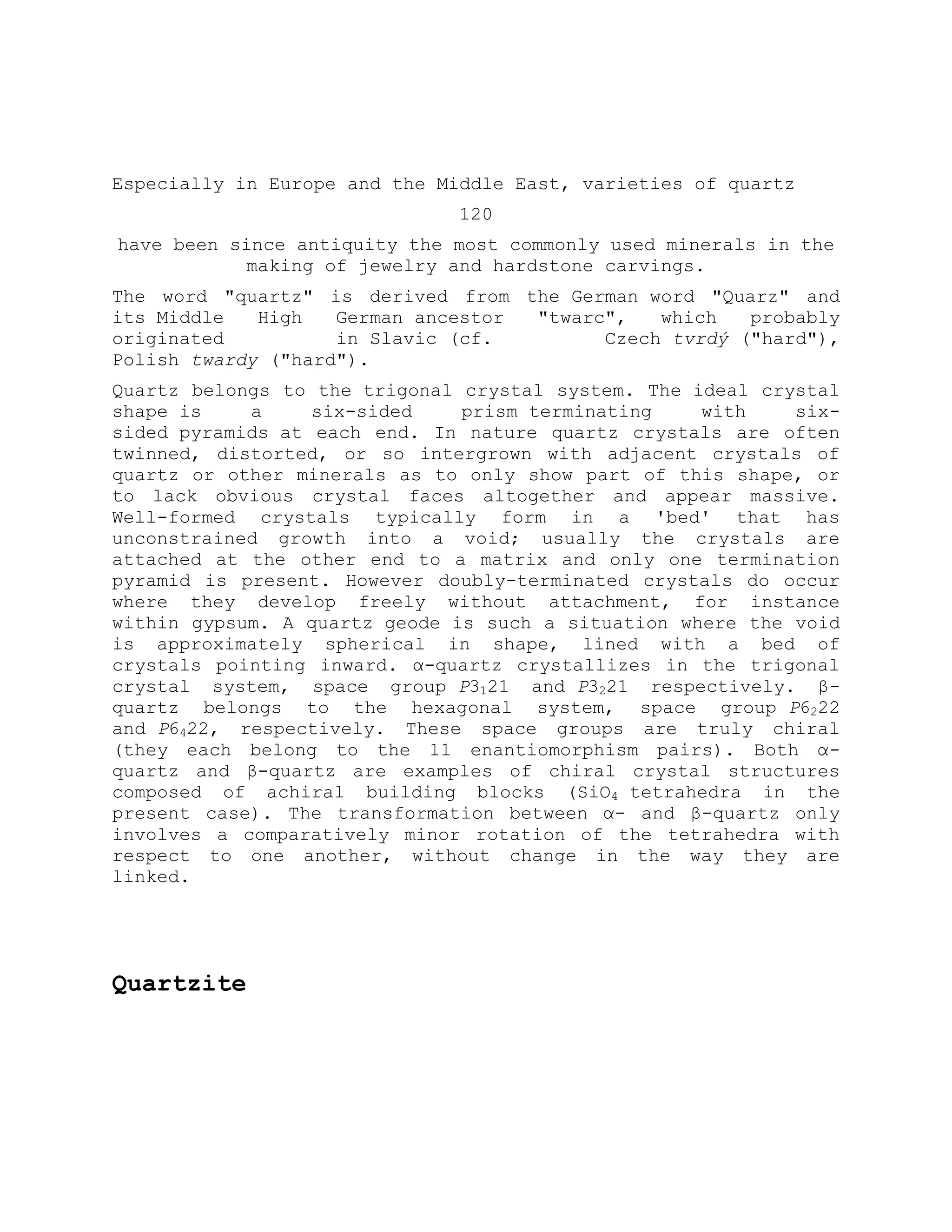 Especially in Europe and the Middle East, varieties of quartz
120
have been since antiquity the most commonly used minerals in the
making of jewelry and hardstone carvings.
The word "quartz" is derived from the German word "Quarz" and
its Middle High German ancestor "twarc", which probably
originated in Slavic (cf. Czech tvrdý ("hard"),
Polish twardy ("hard").
Quartz belongs to the trigonal crystal system. The ideal crystal
shape is a six-sided prism terminating with six-
sided pyramids at each end. In nature quartz crystals are often
twinned, distorted, or so intergrown with adjacent crystals of
quartz or other minerals as to only show part of this shape, or
to lack obvious crystal faces altogether and appear massive.
Well-formed crystals typically form in a 'bed' that has
unconstrained growth into a void; usually the crystals are
attached at the other end to a matrix and only one termination
pyramid is present. However doubly-terminated crystals do occur
where they develop freely without attachment, for instance
within gypsum. A quartz geode is such a situation where the void
is approximately spherical in shape, lined with a bed of
crystals pointing inward. α-quartz crystallizes in the trigonal
crystal system, space group P3121 and P3221 respectively. β-
quartz belongs to the hexagonal system, space group P6222
and P6422, respectively. These space groups are truly chiral
(they each belong to the 11 enantiomorphism pairs). Both α-
quartz and β-quartz are examples of chiral crystal structures
composed of achiral building blocks (SiO4 tetrahedra in the
present case). The transformation between α- and β-quartz only
involves a comparatively minor rotation of the tetrahedra with
respect to one another, without change in the way they are
linked.
Quartzite
 