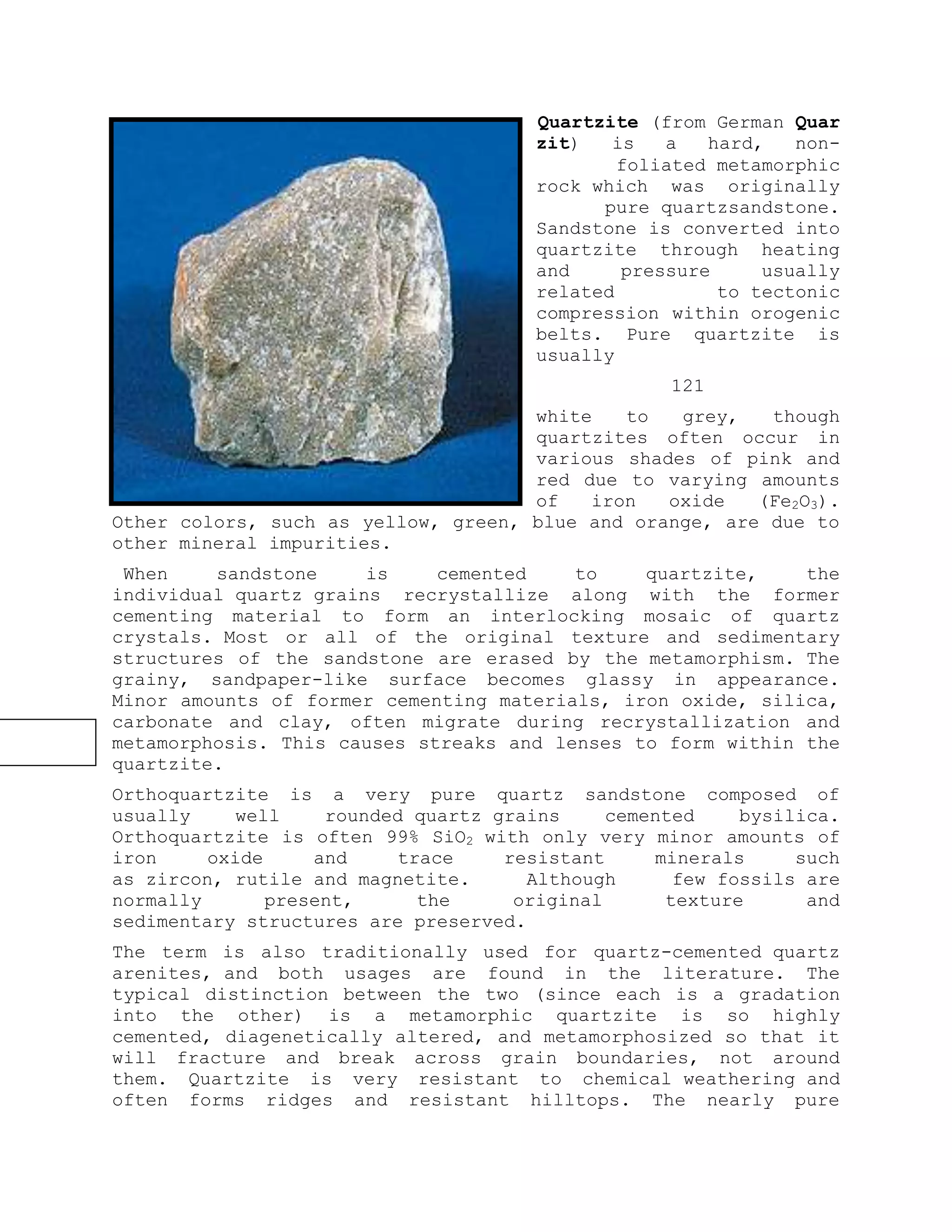Quartzite (from German Quar
zit) is a hard, non-
foliated metamorphic
rock which was originally
pure quartzsandstone.
Sandstone is converted into
quartzite through heating
and pressure usually
related to tectonic
compression within orogenic
belts. Pure quartzite is
usually
121
white to grey, though
quartzites often occur in
various shades of pink and
red due to varying amounts
of iron oxide (Fe2O3).
Other colors, such as yellow, green, blue and orange, are due to
other mineral impurities.
When sandstone is cemented to quartzite, the
individual quartz grains recrystallize along with the former
cementing material to form an interlocking mosaic of quartz
crystals. Most or all of the original texture and sedimentary
structures of the sandstone are erased by the metamorphism. The
grainy, sandpaper-like surface becomes glassy in appearance.
Minor amounts of former cementing materials, iron oxide, silica,
carbonate and clay, often migrate during recrystallization and
metamorphosis. This causes streaks and lenses to form within the
quartzite.
Orthoquartzite is a very pure quartz sandstone composed of
usually well rounded quartz grains cemented bysilica.
Orthoquartzite is often 99% SiO2 with only very minor amounts of
iron oxide and trace resistant minerals such
as zircon, rutile and magnetite. Although few fossils are
normally present, the original texture and
sedimentary structures are preserved.
The term is also traditionally used for quartz-cemented quartz
arenites, and both usages are found in the literature. The
typical distinction between the two (since each is a gradation
into the other) is a metamorphic quartzite is so highly
cemented, diagenetically altered, and metamorphosized so that it
will fracture and break across grain boundaries, not around
them. Quartzite is very resistant to chemical weathering and
often forms ridges and resistant hilltops. The nearly pure
 