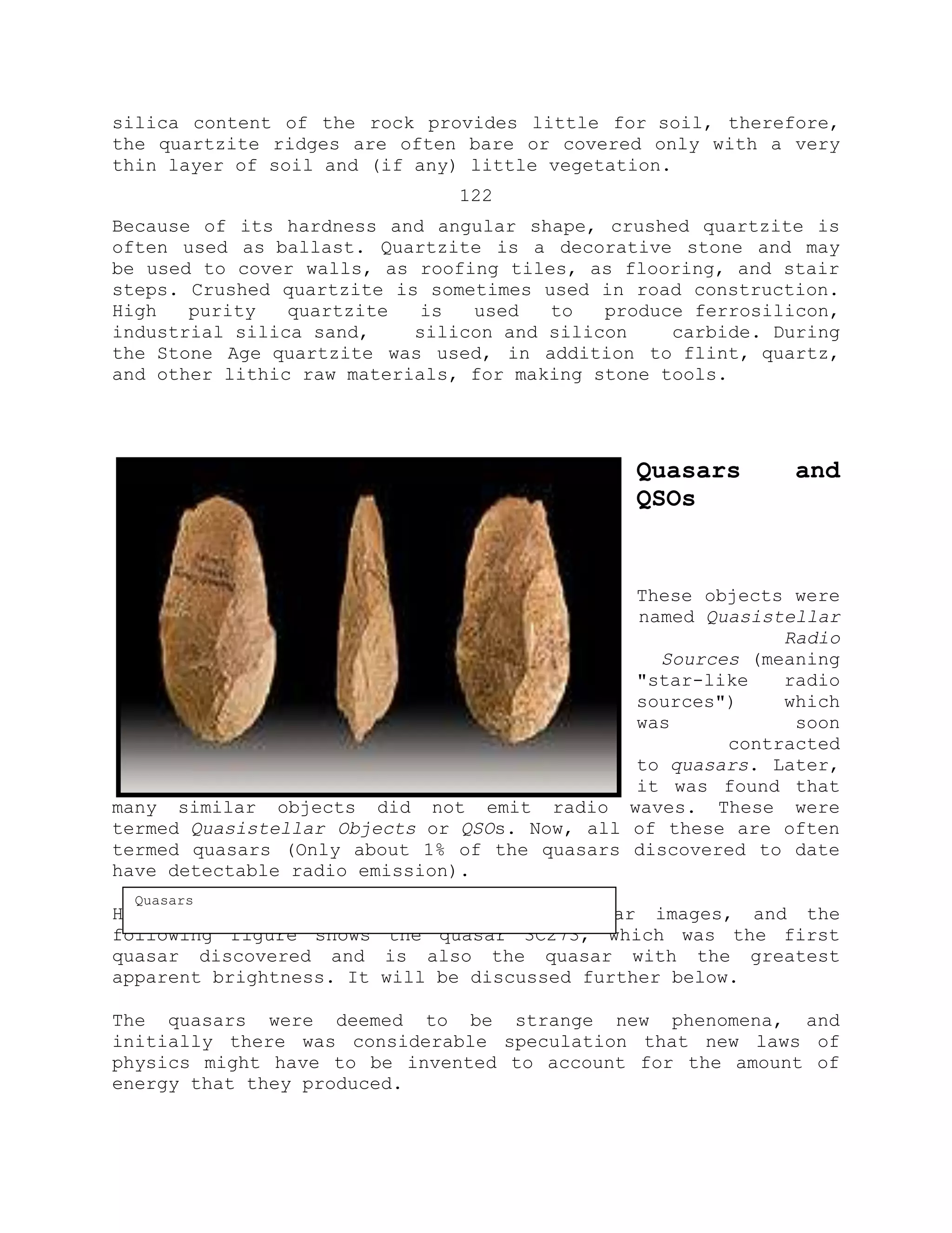 silica content of the rock provides little for soil, therefore,
the quartzite ridges are often bare or covered only with a very
thin layer of soil and (if any) little vegetation.
122
Because of its hardness and angular shape, crushed quartzite is
often used as ballast. Quartzite is a decorative stone and may
be used to cover walls, as roofing tiles, as flooring, and stair
steps. Crushed quartzite is sometimes used in road construction.
High purity quartzite is used to produce ferrosilicon,
industrial silica sand, silicon and silicon carbide. During
the Stone Age quartzite was used, in addition to flint, quartz,
and other lithic raw materials, for making stone tools.
Quasars and
QSOs
These objects were
named Quasistellar
Radio
Sources (meaning
"star-like radio
sources") which
was soon
contracted
to quasars. Later,
it was found that
many similar objects did not emit radio waves. These were
termed Quasistellar Objects or QSOs. Now, all of these are often
termed quasars (Only about 1% of the quasars discovered to date
have detectable radio emission).
Here are some Hubble Space Telescope quasar images, and the
following figure shows the quasar 3C273, which was the first
quasar discovered and is also the quasar with the greatest
apparent brightness. It will be discussed further below.
The quasars were deemed to be strange new phenomena, and
initially there was considerable speculation that new laws of
physics might have to be invented to account for the amount of
energy that they produced.
Quasars
 
