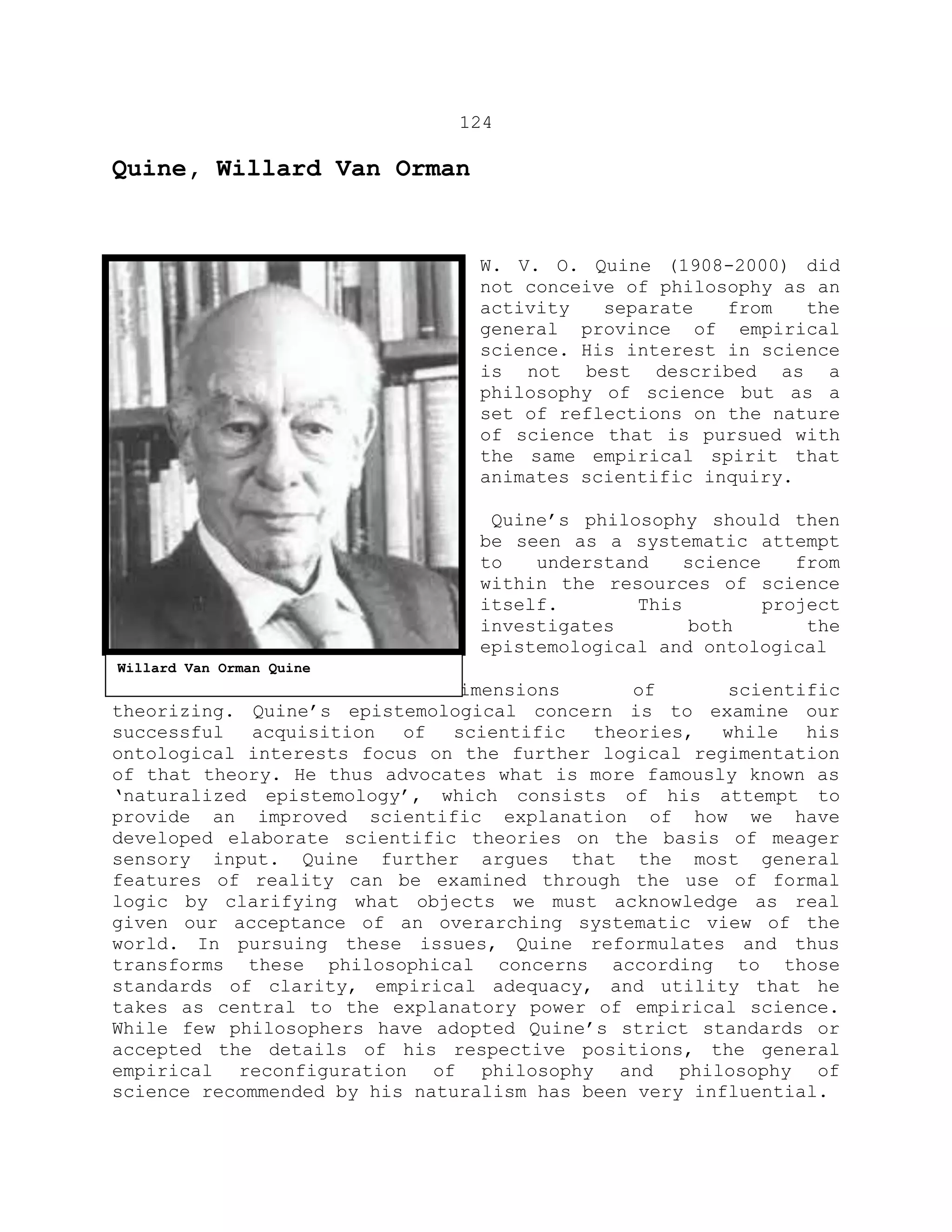 124
Quine, Willard Van Orman
W. V. O. Quine (1908-2000) did
not conceive of philosophy as an
activity separate from the
general province of empirical
science. His interest in science
is not best described as a
philosophy of science but as a
set of reflections on the nature
of science that is pursued with
the same empirical spirit that
animates scientific inquiry.
Quine’s philosophy should then
be seen as a systematic attempt
to understand science from
within the resources of science
itself. This project
investigates both the
epistemological and ontological
dimensions of scientific
theorizing. Quine’s epistemological concern is to examine our
successful acquisition of scientific theories, while his
ontological interests focus on the further logical regimentation
of that theory. He thus advocates what is more famously known as
‘naturalized epistemology’, which consists of his attempt to
provide an improved scientific explanation of how we have
developed elaborate scientific theories on the basis of meager
sensory input. Quine further argues that the most general
features of reality can be examined through the use of formal
logic by clarifying what objects we must acknowledge as real
given our acceptance of an overarching systematic view of the
world. In pursuing these issues, Quine reformulates and thus
transforms these philosophical concerns according to those
standards of clarity, empirical adequacy, and utility that he
takes as central to the explanatory power of empirical science.
While few philosophers have adopted Quine’s strict standards or
accepted the details of his respective positions, the general
empirical reconfiguration of philosophy and philosophy of
science recommended by his naturalism has been very influential.
Willard Van Orman Quine
 
