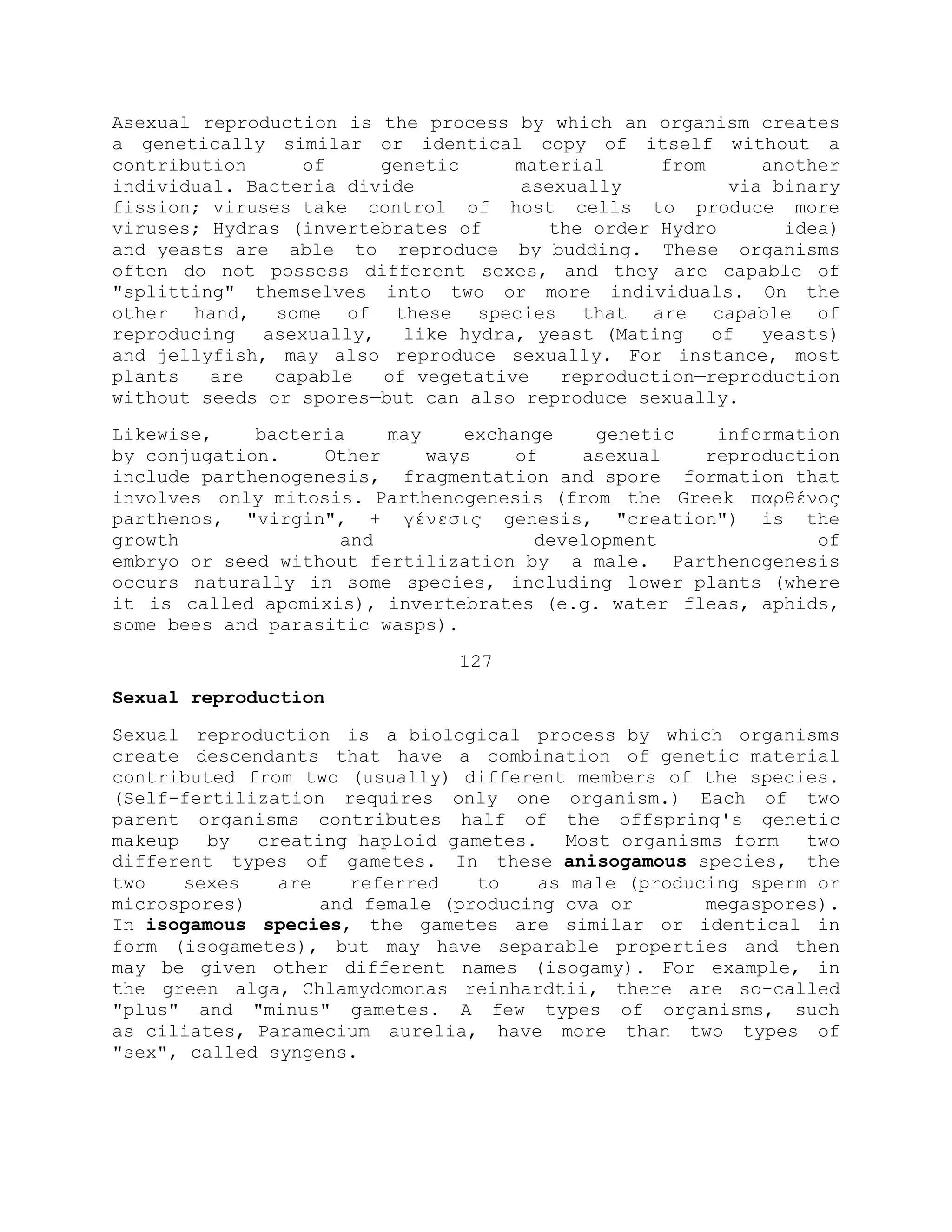 Asexual reproduction is the process by which an organism creates
a genetically similar or identical copy of itself without a
contribution of genetic material from another
individual. Bacteria divide asexually via binary
fission; viruses take control of host cells to produce more
viruses; Hydras (invertebrates of the order Hydro idea)
and yeasts are able to reproduce by budding. These organisms
often do not possess different sexes, and they are capable of
"splitting" themselves into two or more individuals. On the
other hand, some of these species that are capable of
reproducing asexually, like hydra, yeast (Mating of yeasts)
and jellyfish, may also reproduce sexually. For instance, most
plants are capable of vegetative reproduction—reproduction
without seeds or spores—but can also reproduce sexually.
Likewise, bacteria may exchange genetic information
by conjugation. Other ways of asexual reproduction
include parthenogenesis, fragmentation and spore formation that
involves only mitosis. Parthenogenesis (from the Greek παρθένος
parthenos, "virgin", + γένεσις genesis, "creation") is the
growth and development of
embryo or seed without fertilization by a male. Parthenogenesis
occurs naturally in some species, including lower plants (where
it is called apomixis), invertebrates (e.g. water fleas, aphids,
some bees and parasitic wasps).
127
Sexual reproduction
Sexual reproduction is a biological process by which organisms
create descendants that have a combination of genetic material
contributed from two (usually) different members of the species.
(Self-fertilization requires only one organism.) Each of two
parent organisms contributes half of the offspring's genetic
makeup by creating haploid gametes. Most organisms form two
different types of gametes. In these anisogamous species, the
two sexes are referred to as male (producing sperm or
microspores) and female (producing ova or megaspores).
In isogamous species, the gametes are similar or identical in
form (isogametes), but may have separable properties and then
may be given other different names (isogamy). For example, in
the green alga, Chlamydomonas reinhardtii, there are so-called
"plus" and "minus" gametes. A few types of organisms, such
as ciliates, Paramecium aurelia, have more than two types of
"sex", called syngens.
 