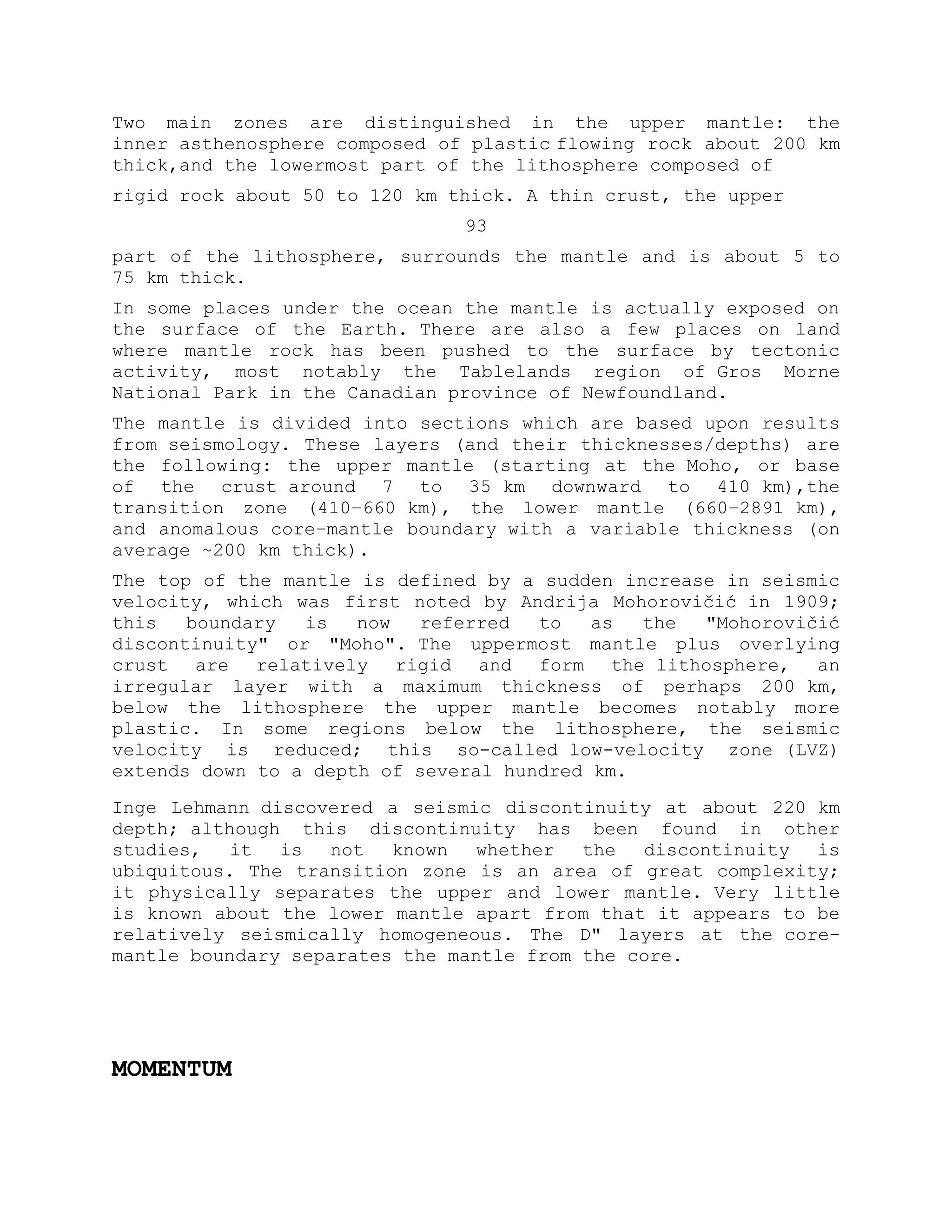 Two main zones are distinguished in the upper mantle: the
inner asthenosphere composed of plastic flowing rock about 200 km
thick,and the lowermost part of the lithosphere composed of
rigid rock about 50 to 120 km thick. A thin crust, the upper
93
part of the lithosphere, surrounds the mantle and is about 5 to
75 km thick.
In some places under the ocean the mantle is actually exposed on
the surface of the Earth. There are also a few places on land
where mantle rock has been pushed to the surface by tectonic
activity, most notably the Tablelands region of Gros Morne
National Park in the Canadian province of Newfoundland.
The mantle is divided into sections which are based upon results
from seismology. These layers (and their thicknesses/depths) are
the following: the upper mantle (starting at the Moho, or base
of the crust around 7 to 35 km downward to 410 km),the
transition zone (410–660 km), the lower mantle (660–2891 km),
and anomalous core–mantle boundary with a variable thickness (on
average ~200 km thick).
The top of the mantle is defined by a sudden increase in seismic
velocity, which was first noted by Andrija Mohorovičić in 1909;
this boundary is now referred to as the "Mohorovičić
discontinuity" or "Moho". The uppermost mantle plus overlying
crust are relatively rigid and form the lithosphere, an
irregular layer with a maximum thickness of perhaps 200 km,
below the lithosphere the upper mantle becomes notably more
plastic. In some regions below the lithosphere, the seismic
velocity is reduced; this so-called low-velocity zone (LVZ)
extends down to a depth of several hundred km.
Inge Lehmann discovered a seismic discontinuity at about 220 km
depth; although this discontinuity has been found in other
studies, it is not known whether the discontinuity is
ubiquitous. The transition zone is an area of great complexity;
it physically separates the upper and lower mantle. Very little
is known about the lower mantle apart from that it appears to be
relatively seismically homogeneous. The D" layers at the core–
mantle boundary separates the mantle from the core.
MOMENTUM
 