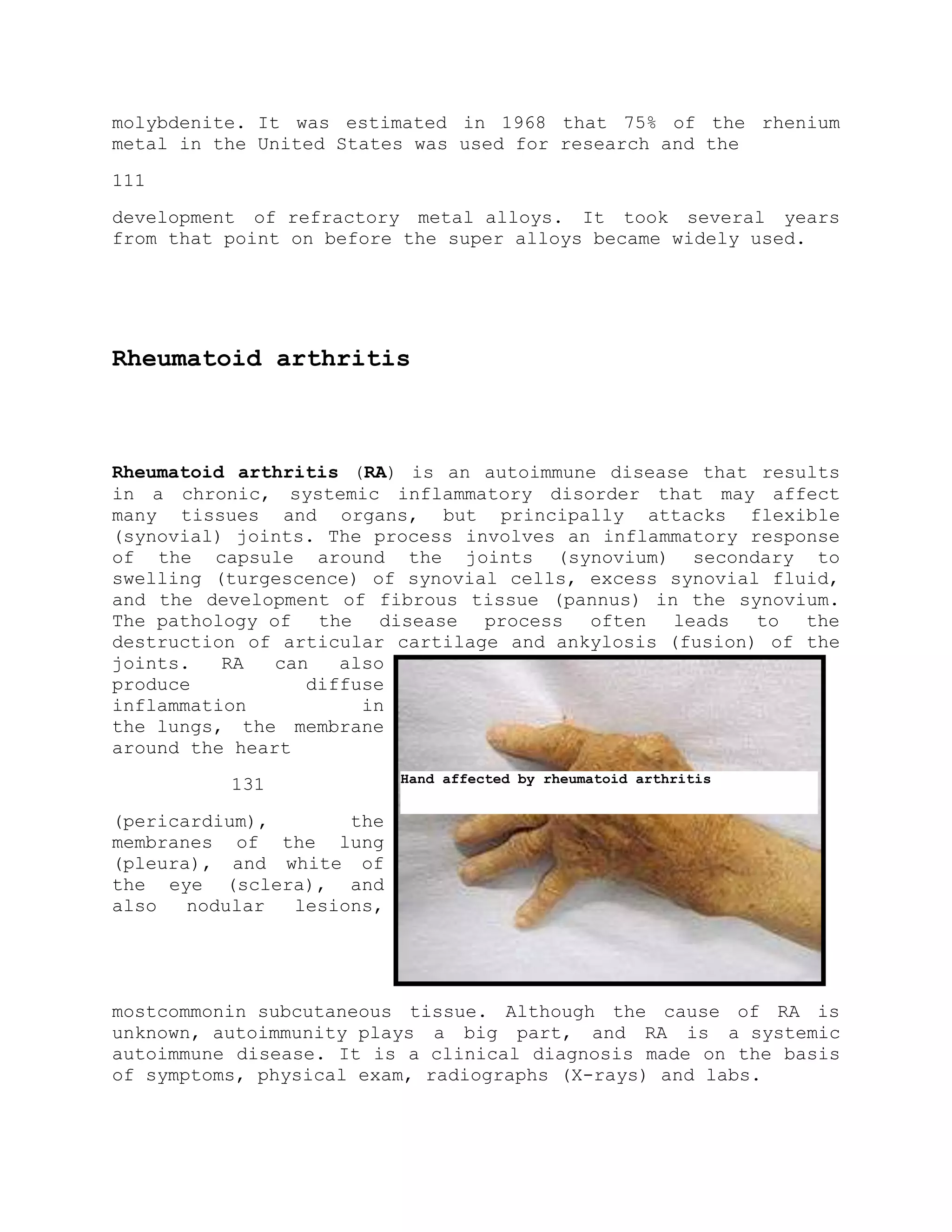 molybdenite. It was estimated in 1968 that 75% of the rhenium
metal in the United States was used for research and the
111
development of refractory metal alloys. It took several years
from that point on before the super alloys became widely used.
Rheumatoid arthritis
Rheumatoid arthritis (RA) is an autoimmune disease that results
in a chronic, systemic inflammatory disorder that may affect
many tissues and organs, but principally attacks flexible
(synovial) joints. The process involves an inflammatory response
of the capsule around the joints (synovium) secondary to
swelling (turgescence) of synovial cells, excess synovial fluid,
and the development of fibrous tissue (pannus) in the synovium.
The pathology of the disease process often leads to the
destruction of articular cartilage and ankylosis (fusion) of the
joints. RA can also
produce diffuse
inflammation in
the lungs, the membrane
around the heart
131
(pericardium), the
membranes of the lung
(pleura), and white of
the eye (sclera), and
also nodular lesions,
mostcommonin subcutaneous tissue. Although the cause of RA is
unknown, autoimmunity plays a big part, and RA is a systemic
autoimmune disease. It is a clinical diagnosis made on the basis
of symptoms, physical exam, radiographs (X-rays) and labs.
Hand affected by rheumatoid arthritis
 