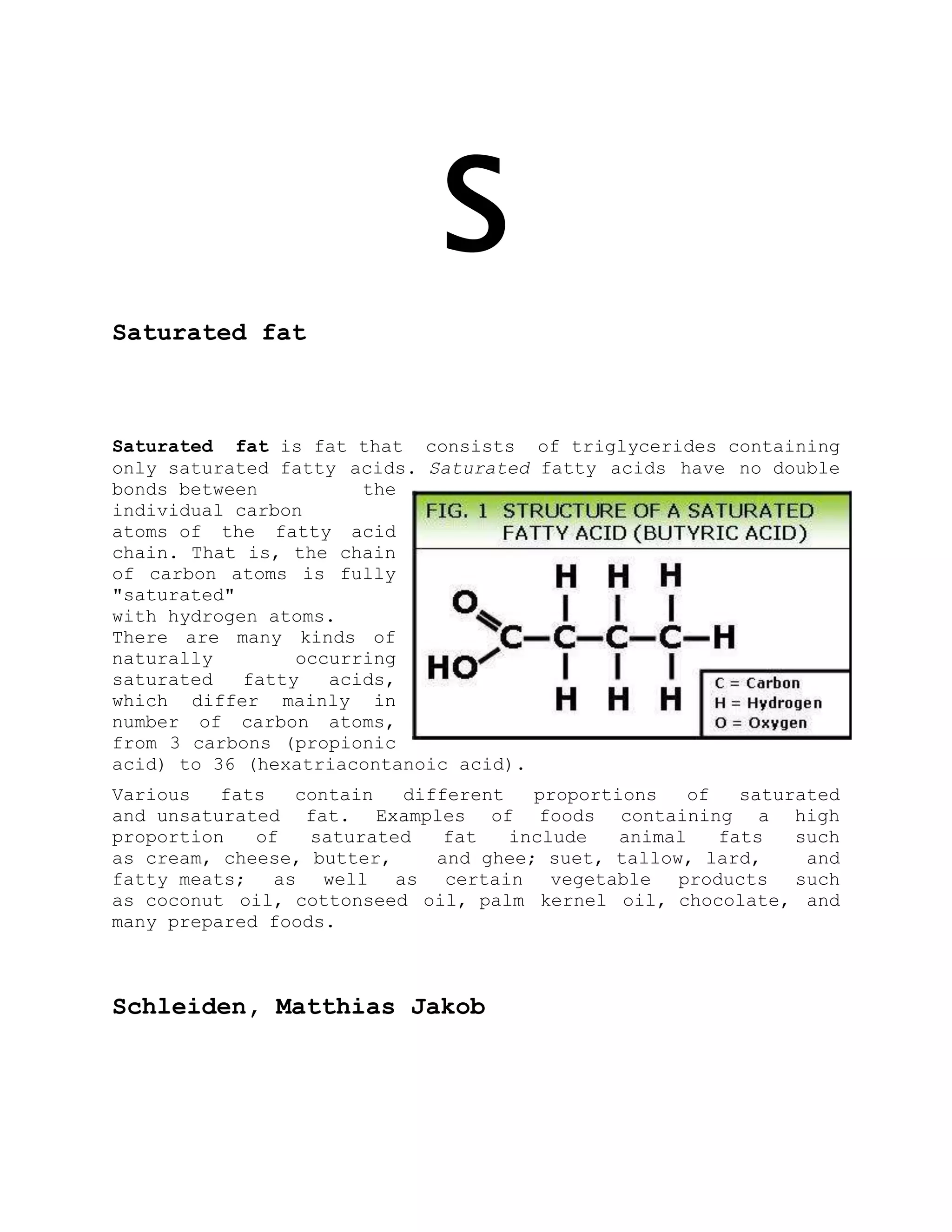S
Saturated fat
Saturated fat is fat that consists of triglycerides containing
only saturated fatty acids. Saturated fatty acids have no double
bonds between the
individual carbon
atoms of the fatty acid
chain. That is, the chain
of carbon atoms is fully
"saturated"
with hydrogen atoms.
There are many kinds of
naturally occurring
saturated fatty acids,
which differ mainly in
number of carbon atoms,
from 3 carbons (propionic
acid) to 36 (hexatriacontanoic acid).
Various fats contain different proportions of saturated
and unsaturated fat. Examples of foods containing a high
proportion of saturated fat include animal fats such
as cream, cheese, butter, and ghee; suet, tallow, lard, and
fatty meats; as well as certain vegetable products such
as coconut oil, cottonseed oil, palm kernel oil, chocolate, and
many prepared foods.
Schleiden, Matthias Jakob
 