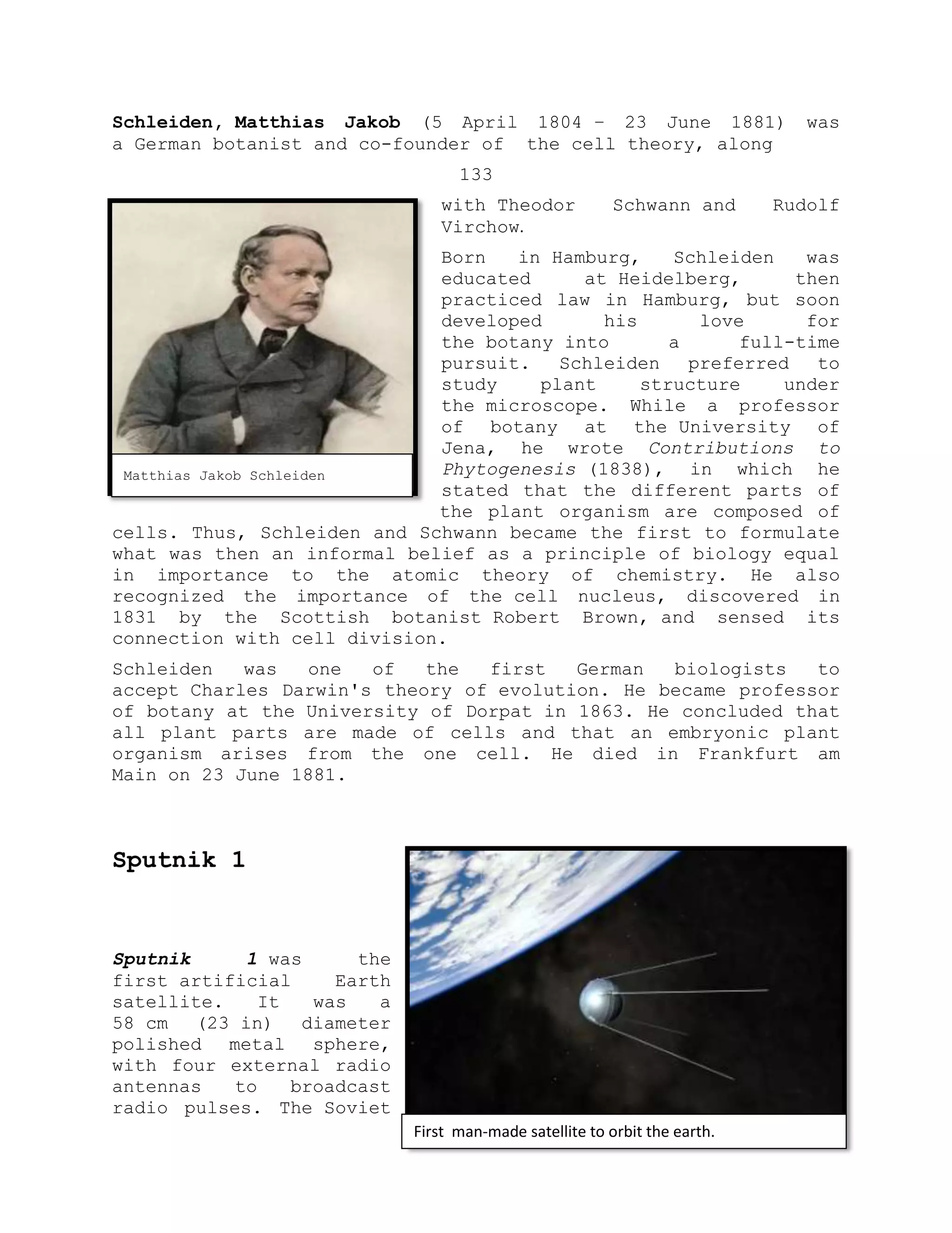 Schleiden, Matthias Jakob (5 April 1804 – 23 June 1881) was
a German botanist and co-founder of the cell theory, along
133
with Theodor Schwann and Rudolf
Virchow.
Born in Hamburg, Schleiden was
educated at Heidelberg, then
practiced law in Hamburg, but soon
developed his love for
the botany into a full-time
pursuit. Schleiden preferred to
study plant structure under
the microscope. While a professor
of botany at the University of
Jena, he wrote Contributions to
Phytogenesis (1838), in which he
stated that the different parts of
the plant organism are composed of
cells. Thus, Schleiden and Schwann became the first to formulate
what was then an informal belief as a principle of biology equal
in importance to the atomic theory of chemistry. He also
recognized the importance of the cell nucleus, discovered in
1831 by the Scottish botanist Robert Brown, and sensed its
connection with cell division.
Schleiden was one of the first German biologists to
accept Charles Darwin's theory of evolution. He became professor
of botany at the University of Dorpat in 1863. He concluded that
all plant parts are made of cells and that an embryonic plant
organism arises from the one cell. He died in Frankfurt am
Main on 23 June 1881.
Sputnik 1
Sputnik 1 was the
first artificial Earth
satellite. It was a
58 cm (23 in) diameter
polished metal sphere,
with four external radio
antennas to broadcast
radio pulses. The Soviet
Matthias Jakob Schleiden
First man-made satellite to orbit the earth.
 