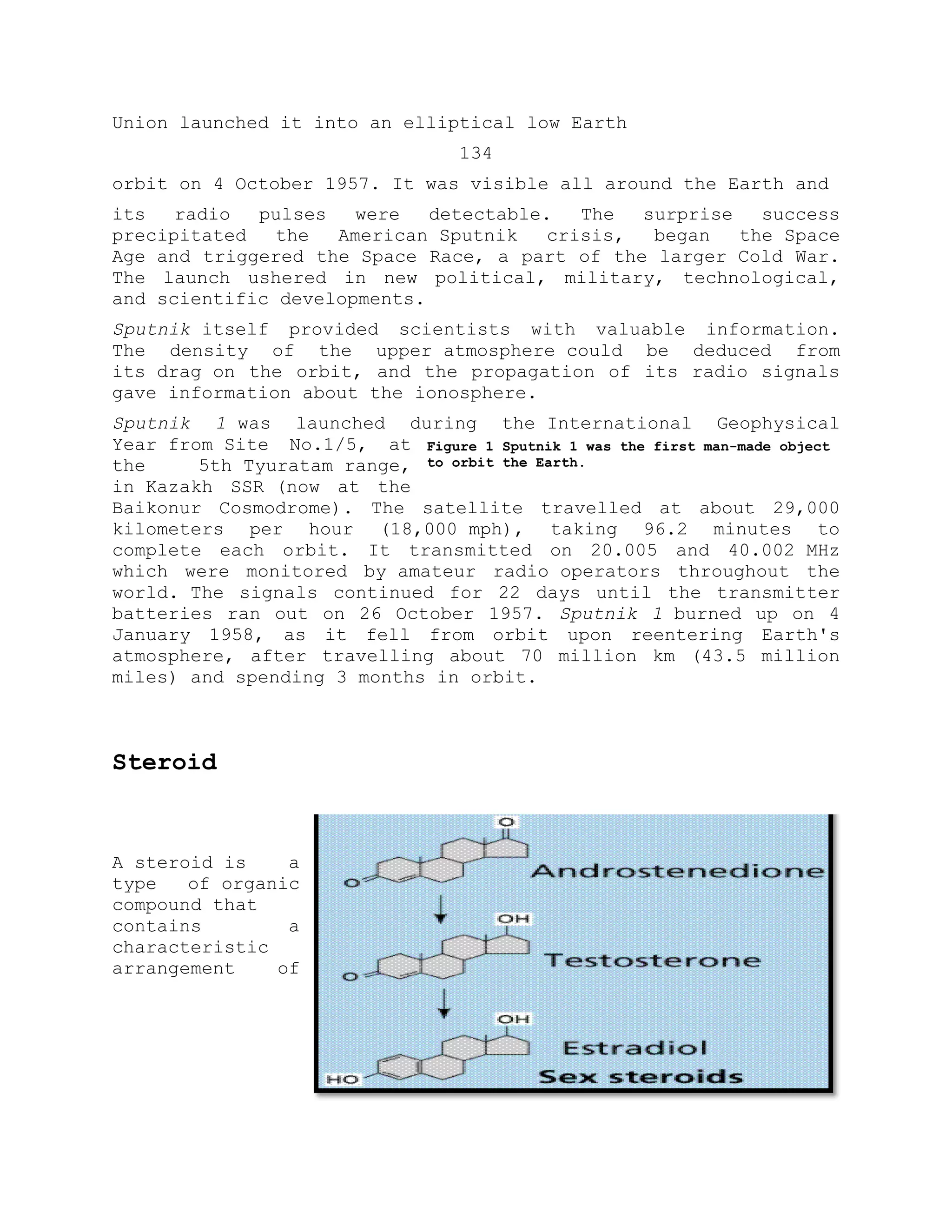 Union launched it into an elliptical low Earth
134
orbit on 4 October 1957. It was visible all around the Earth and
its radio pulses were detectable. The surprise success
precipitated the American Sputnik crisis, began the Space
Age and triggered the Space Race, a part of the larger Cold War.
The launch ushered in new political, military, technological,
and scientific developments.
Sputnik itself provided scientists with valuable information.
The density of the upper atmosphere could be deduced from
its drag on the orbit, and the propagation of its radio signals
gave information about the ionosphere.
Sputnik 1 was launched during the International Geophysical
Year from Site No.1/5, at
the 5th Tyuratam range,
in Kazakh SSR (now at the
Baikonur Cosmodrome). The satellite travelled at about 29,000
kilometers per hour (18,000 mph), taking 96.2 minutes to
complete each orbit. It transmitted on 20.005 and 40.002 MHz
which were monitored by amateur radio operators throughout the
world. The signals continued for 22 days until the transmitter
batteries ran out on 26 October 1957. Sputnik 1 burned up on 4
January 1958, as it fell from orbit upon reentering Earth's
atmosphere, after travelling about 70 million km (43.5 million
miles) and spending 3 months in orbit.
Steroid
A steroid is a
type of organic
compound that
contains a
characteristic
arrangement of
Figure 1 Sputnik 1 was the first man-made object
to orbit the Earth.
 