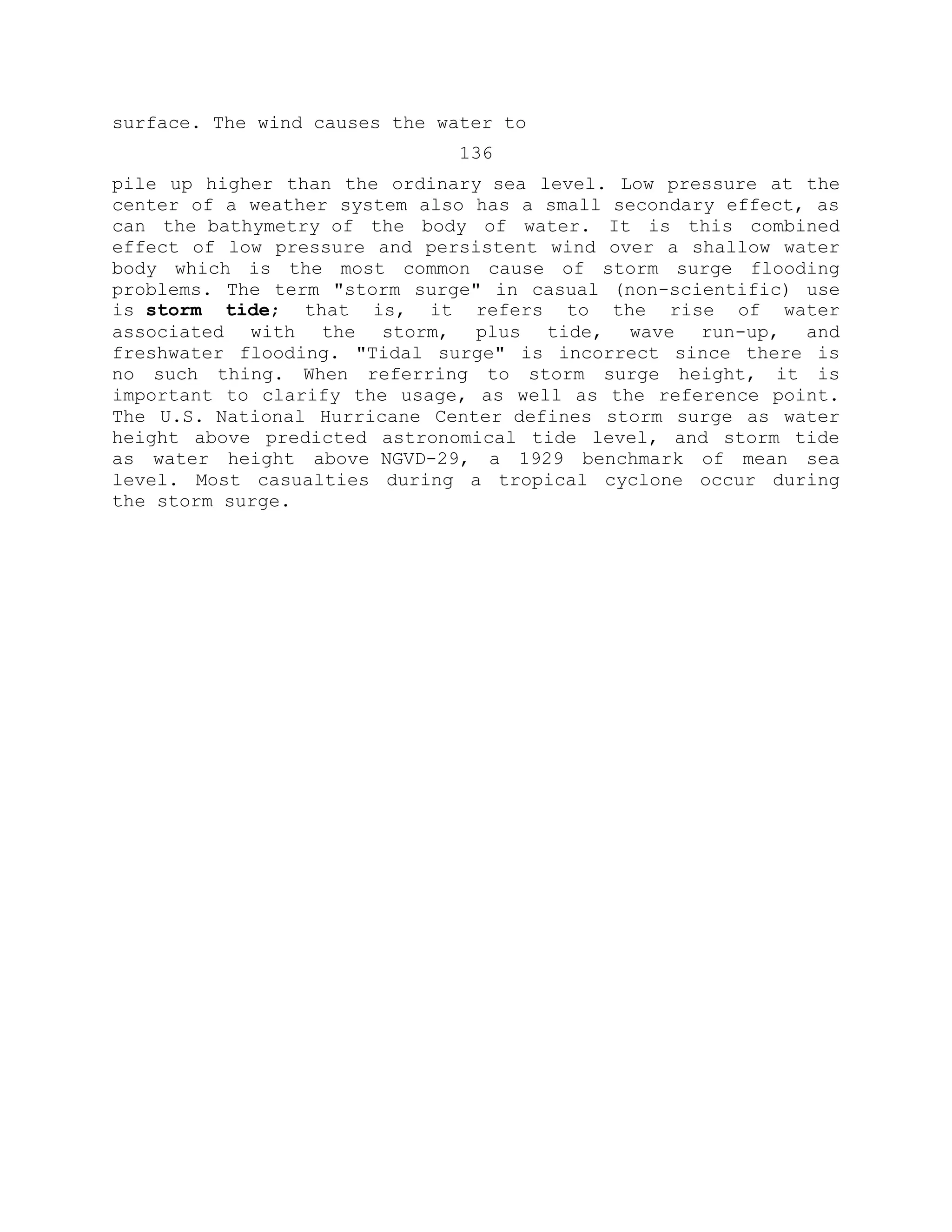 surface. The wind causes the water to
136
pile up higher than the ordinary sea level. Low pressure at the
center of a weather system also has a small secondary effect, as
can the bathymetry of the body of water. It is this combined
effect of low pressure and persistent wind over a shallow water
body which is the most common cause of storm surge flooding
problems. The term "storm surge" in casual (non-scientific) use
is storm tide; that is, it refers to the rise of water
associated with the storm, plus tide, wave run-up, and
freshwater flooding. "Tidal surge" is incorrect since there is
no such thing. When referring to storm surge height, it is
important to clarify the usage, as well as the reference point.
The U.S. National Hurricane Center defines storm surge as water
height above predicted astronomical tide level, and storm tide
as water height above NGVD-29, a 1929 benchmark of mean sea
level. Most casualties during a tropical cyclone occur during
the storm surge.
 