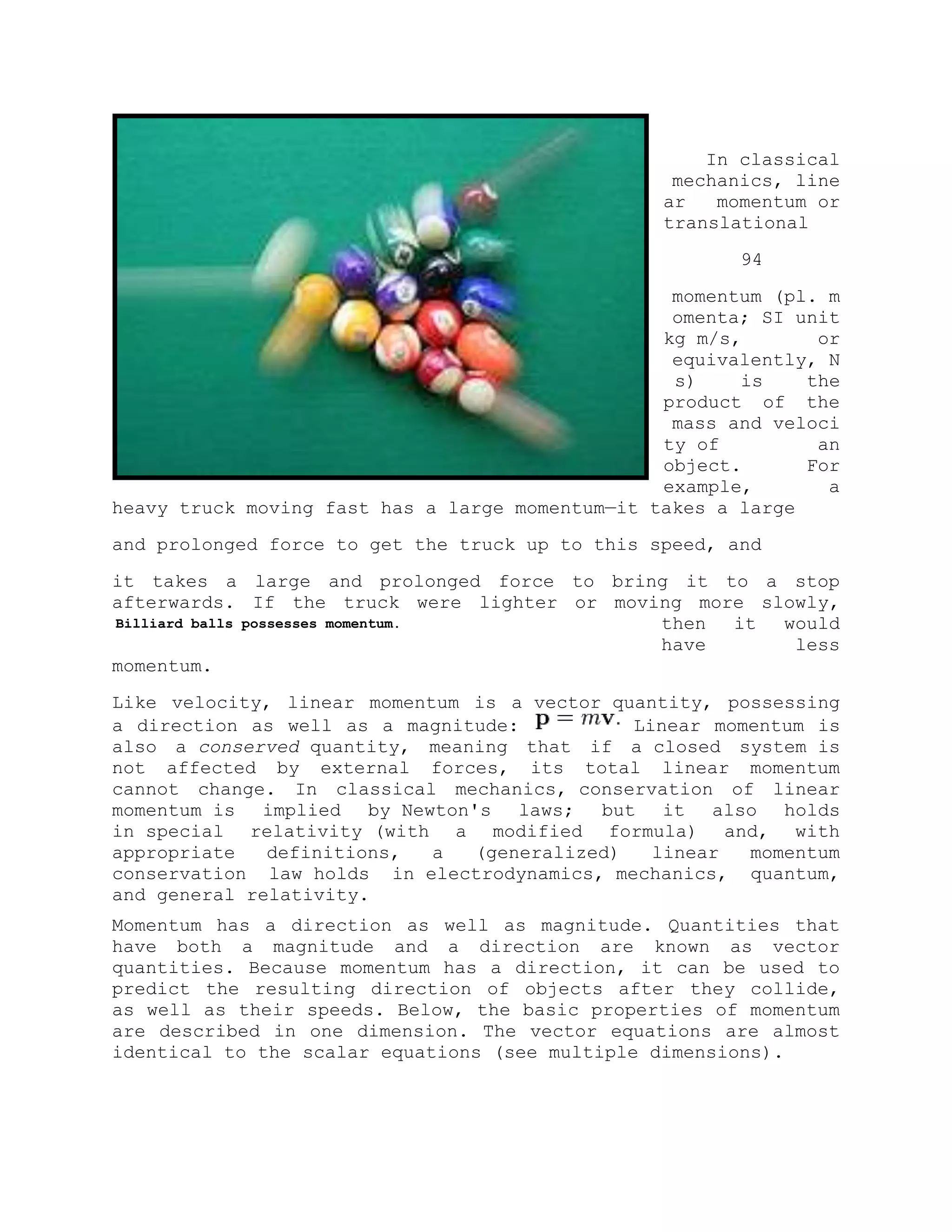 In classical
mechanics, line
ar momentum or
translational
94
momentum (pl. m
omenta; SI unit
kg m/s, or
equivalently, N
s) is the
product of the
mass and veloci
ty of an
object. For
example, a
heavy truck moving fast has a large momentum—it takes a large
and prolonged force to get the truck up to this speed, and
it takes a large and prolonged force to bring it to a stop
afterwards. If the truck were lighter or moving more slowly,
then it would
have less
momentum.
Like velocity, linear momentum is a vector quantity, possessing
a direction as well as a magnitude: Linear momentum is
also a conserved quantity, meaning that if a closed system is
not affected by external forces, its total linear momentum
cannot change. In classical mechanics, conservation of linear
momentum is implied by Newton's laws; but it also holds
in special relativity (with a modified formula) and, with
appropriate definitions, a (generalized) linear momentum
conservation law holds in electrodynamics, mechanics, quantum,
and general relativity.
Momentum has a direction as well as magnitude. Quantities that
have both a magnitude and a direction are known as vector
quantities. Because momentum has a direction, it can be used to
predict the resulting direction of objects after they collide,
as well as their speeds. Below, the basic properties of momentum
are described in one dimension. The vector equations are almost
identical to the scalar equations (see multiple dimensions).
Billiard balls possesses momentum.
 
