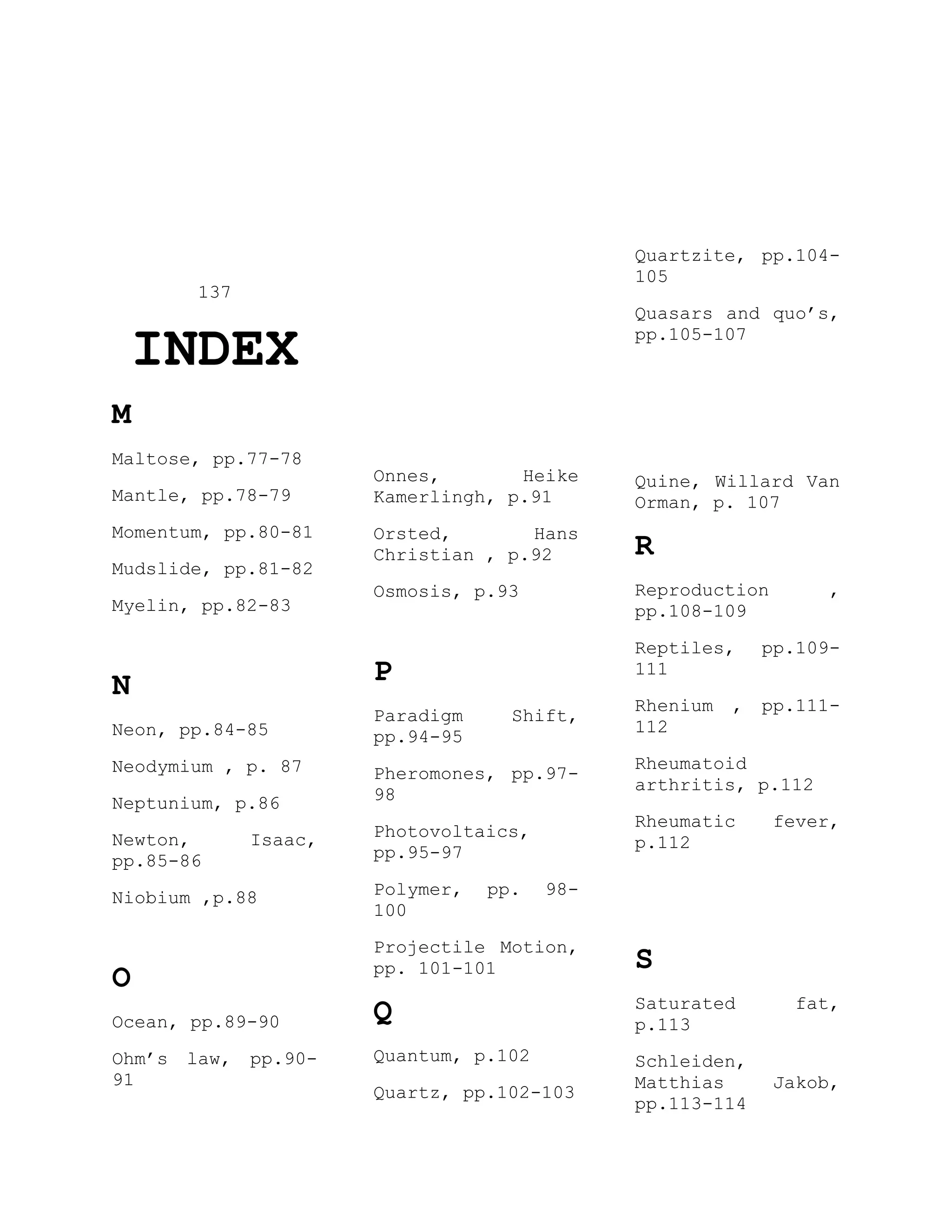 137
INDEX
M
Maltose, pp.77-78
Mantle, pp.78-79
Momentum, pp.80-81
Mudslide, pp.81-82
Myelin, pp.82-83
N
Neon, pp.84-85
Neodymium , p. 87
Neptunium, p.86
Newton, Isaac,
pp.85-86
Niobium ,p.88
O
Ocean, pp.89-90
Ohm’s law, pp.90-
91
Onnes, Heike
Kamerlingh, p.91
Orsted, Hans
Christian , p.92
Osmosis, p.93
P
Paradigm Shift,
pp.94-95
Pheromones, pp.97-
98
Photovoltaics,
pp.95-97
Polymer, pp. 98-
100
Projectile Motion,
pp. 101-101
Q
Quantum, p.102
Quartz, pp.102-103
Quartzite, pp.104-
105
Quasars and quo’s,
pp.105-107
Quine, Willard Van
Orman, p. 107
R
Reproduction ,
pp.108-109
Reptiles, pp.109-
111
Rhenium , pp.111-
112
Rheumatoid
arthritis, p.112
Rheumatic fever,
p.112
S
Saturated fat,
p.113
Schleiden,
Matthias Jakob,
pp.113-114
 