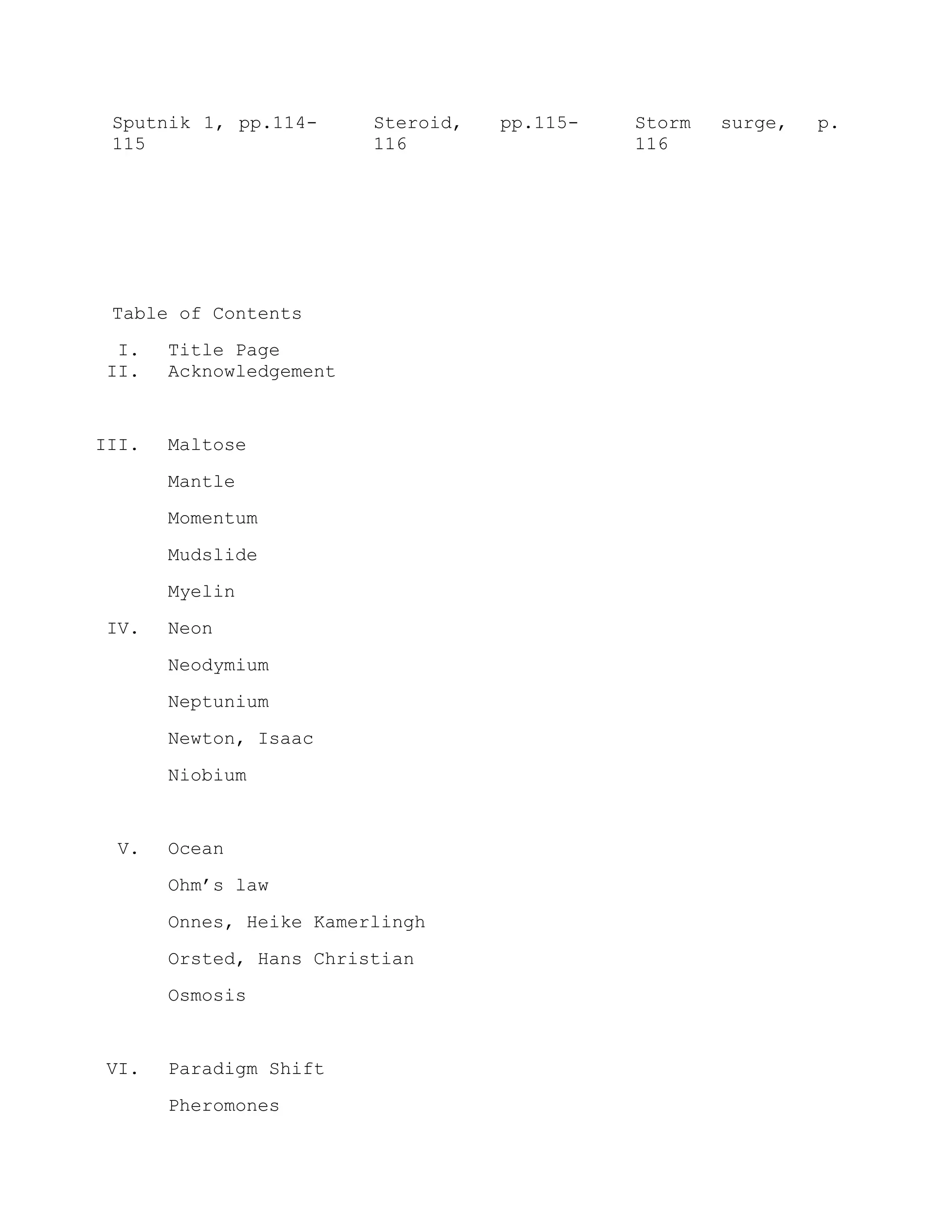 Sputnik 1, pp.114-
115
Steroid, pp.115-
116
Storm surge, p.
116
Table of Contents
I. Title Page
II. Acknowledgement
III. Maltose
Mantle
Momentum
Mudslide
Myelin
IV. Neon
Neodymium
Neptunium
Newton, Isaac
Niobium
V. Ocean
Ohm’s law
Onnes, Heike Kamerlingh
Orsted, Hans Christian
Osmosis
VI. Paradigm Shift
Pheromones
 