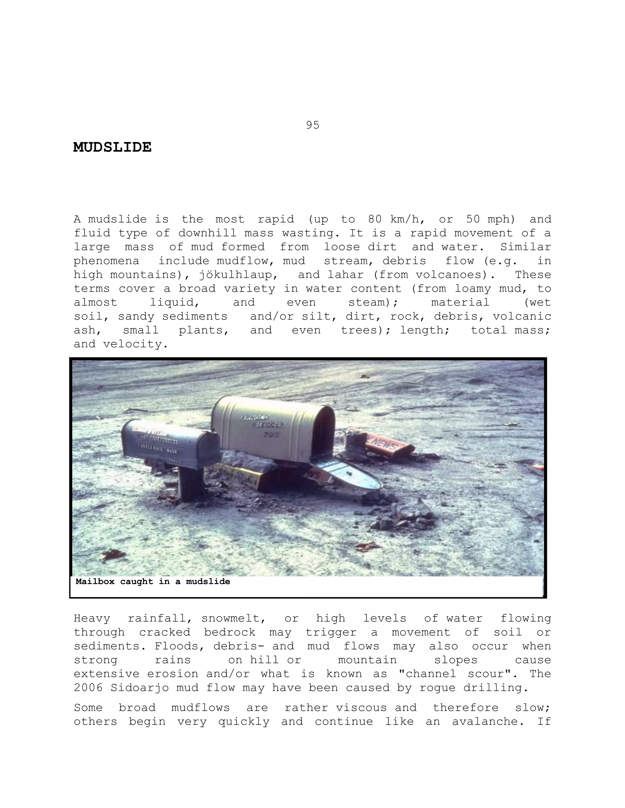 95
MUDSLIDE
A mudslide is the most rapid (up to 80 km/h, or 50 mph) and
fluid type of downhill mass wasting. It is a rapid movement of a
large mass of mud formed from loose dirt and water. Similar
phenomena include mudflow, mud stream, debris flow (e.g. in
high mountains), jökulhlaup, and lahar (from volcanoes). These
terms cover a broad variety in water content (from loamy mud, to
almost liquid, and even steam); material (wet
soil, sandy sediments and/or silt, dirt, rock, debris, volcanic
ash, small plants, and even trees); length; total mass;
and velocity.
Heavy rainfall, snowmelt, or high levels of water flowing
through cracked bedrock may trigger a movement of soil or
sediments. Floods, debris- and mud flows may also occur when
strong rains on hill or mountain slopes cause
extensive erosion and/or what is known as "channel scour". The
2006 Sidoarjo mud flow may have been caused by rogue drilling.
Some broad mudflows are rather viscous and therefore slow;
others begin very quickly and continue like an avalanche. If
Mailbox caught in a mudslide
 