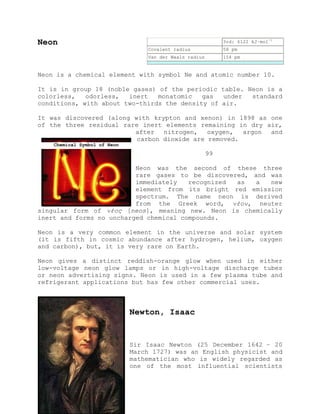 Neon
Neon is a chemical element with symbol Ne and atomic number 10.
It is in group 18 (noble gases) of the periodic table. Neon is a
colorless, odorless, inert monatomic gas under standard
conditions, with about two-thirds the density of air.
It was discovered (along with krypton and xenon) in 1898 as one
of the three residual rare inert elements remaining in dry air,
after nitrogen, oxygen, argon and
carbon dioxide are removed.
99
Neon was the second of these three
rare gases to be discovered, and was
immediately recognized as a new
element from its bright red emission
spectrum. The name neon is derived
from the Greek word, νέον, neuter
singular form of νέος [neos], meaning new. Neon is chemically
inert and forms no uncharged chemical compounds.
Neon is a very common element in the universe and solar system
(it is fifth in cosmic abundance after hydrogen, helium, oxygen
and carbon), but, it is very rare on Earth.
Neon gives a distinct reddish-orange glow when used in either
low-voltage neon glow lamps or in high-voltage discharge tubes
or neon advertising signs. Neon is used in a few plasma tube and
refrigerant applications but has few other commercial uses.
Newton, Isaac
Sir Isaac Newton (25 December 1642 – 20
March 1727) was an English physicist and
mathematician who is widely regarded as
one of the most influential scientists
3rd: 6122 kJ·mol−1
Covalent radius 58 pm
Van der Waals radius 154 pm
Chemical Symbol of Neon
 