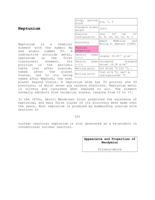 Neptunium
Neptunium is a chemical
element with the symbol Np
and atomic number 93. A
radioactive actinide metal,
neptunium is the first
transuranic element. Its
position in the periodic
table just after uranium,
named after the planet
Uranus, led to its being
named after Neptune, the next
planet beyond Uranus. A neptunium atom has 93 protons and 93
electrons, of which seven are valence electrons. Neptunium metal
is silvery and tarnishes when exposed to air. The element
normally exhibits five oxidation states, ranging from +3 to +7.
In the 1870s, Dmitri Mendeleev first predicted the existence of
neptunium, and many false claims of its discovery were made over
the years. Most neptunium is produced by bombarding uranium with
neutrons in
101
nuclear reactors; neptunium is also generated as a by-product in
conventional nuclear reactors.
Group, period,
block
n/a, 7, f
Standard atomic
weight
(237)
Electron
configuration
[Rn] 5f4
6d1
7s2
2, 8, 18, 32, 22, 9, 2
Discovery
Edwin McMillan and
Philip H. Abelson (1940)
Physical
properties
Density (near
r.t.)
(alpha) 20.45[1]
g·cm−3
Density (near
r.t.)
(accepted standard
value) 19.38 g·cm−3
Melting point 912 K1182 °F 639 °C, ,
Boiling point
7545 4174 °C, 4447 K,
(extrapolated) °F
Appearance and Properties of
Neodymiun
Silvery-white
 