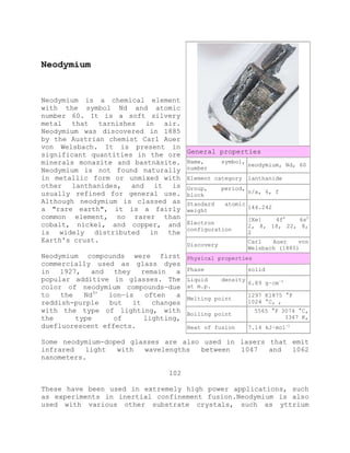 Neodymium
Neodymium is a chemical element
with the symbol Nd and atomic
number 60. It is a soft silvery
metal that tarnishes in air.
Neodymium was discovered in 1885
by the Austrian chemist Carl Auer
von Welsbach. It is present in
significant quantities in the ore
minerals monazite and bastnäsite.
Neodymium is not found naturally
in metallic form or unmixed with
other lanthanides, and it is
usually refined for general use.
Although neodymium is classed as
a "rare earth", it is a fairly
common element, no rarer than
cobalt, nickel, and copper, and
is widely distributed in the
Earth's crust.
Neodymium compounds were first
commercially used as glass dyes
in 1927, and they remain a
popular additive in glasses. The
color of neodymium compounds—due
to the Nd3+
ion—is often a
reddish-purple but it changes
with the type of lighting, with
the type of lighting,
duefluorescent effects.
Some neodymium-doped glasses are also used in lasers that emit
infrared light with wavelengths between 1047 and 1062
nanometers.
102
These have been used in extremely high power applications, such
as experiments in inertial confinement fusion.Neodymium is also
used with various other substrate crystals, such as yttrium
General properties
Name, symbol,
number
neodymium, Nd, 60
Element category lanthanide
Group, period,
block
n/a, 6, f
Standard atomic
weight
144.242
Electron
configuration
[Xe] 4f4
6s2
2, 8, 18, 22, 8,
2
Discovery
Carl Auer von
Welsbach (1885)
Physical properties
Phase solid
Liquid density
at m.p.
6.89 g·cm−3
Melting point
1297 K1875 °F
1024 °C, ,
Boiling point
5565 °F 3074 °C,
3347 K,
Heat of fusion 7.14 kJ·mol−1
 