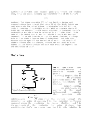 customarily divided into several principal oceans and smaller
seas, with the ocean covering approximately 71% of the Earth's
105
surface. The ocean contains 97% of the Earth's water, and
oceanographers have stated that only 5% of the World Ocean has
been explored. The total volume is approximately 1.3 billion
cubic kilometres (310 million cu mi) with an average depth of
3,682 metres (12,080 ft).The ocean principally comprises Earth's
hydrosphere and therefore is integral to all known life, forms
part of the carbon cycle, and influences climate and weather
patterns. It is the habitat of 230,000 known species, although
much of the ocean's depths remain unexplored, and over two
million marine species are estimated to exist. The origin of
Earth's oceans remains unknown; oceans are believed to have
formed in the Hadean period and may have been the impetus for
the emergence of life.
Ohm’s Law
Ohm's law states that
the current through a
conductor between two
points is
directly proportional to
the potential
difference across the two
points. Introducing the
constant of
proportionality,
the resistance, one
arrives at the usual
mathematical equation
that describes this
relationship: where I is the current through the
conductor in units of amperes, V is the potential difference
measured across the conductor in units ofvolts, and R is
the resistance of the conductor in units of ohms. More
specifically, Ohm's law states that the R in this relation is
V, I, and R, the parameters of Ohm's law.
 