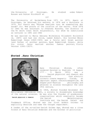 the University of Groningen. He studied under Robert
Bunsen and Gustav Kirchhoff at
107
The University of Heidelberg from 1871 to 1873. Again at
Groningen, he obtained his masters in 1878 and a doctorate in
1879. His thesis was "Nieuwe bewijzen voor de aswenteling der
aarde" (tr. New proofs of the rotation of the earth). From 1878
to 1882 he was assistant to Johannes Bosscha, the director of
the TU Delft (then Delft Polytechnic), for whom he substituted
as lecturer in 1881 and 1882
He was married to Maria Adriana Wilhelmina Elisabeth Bijleveld
(m. 1887) and had one child, named Albert. His brother Menso
Kamerlingh Onnes (1860–1925) was a fairly well known painter
(and father of another painter, Harm Kamerlingh Onnes), while
his sister Jenny married another famous painter, Floris
Verster (1861–1927).
Ørsted ,Hans Christian
Hans Christian Ørsted, often
rendered Oersted in English; 14 August
1777 – 9 March 1851) was a
Danish physicist and chemist who
discovered that electric
currents create magnetic fields, an
important aspect ofelectromagnetism. He
shaped post-Kantian philosophy and
advances in science throughout the late
19th century.
In 1824, Ørsted founded Selskabet for
Naturlærens Udbredelse (SNU), a society to disseminate knowledge
of the natural sciences. He was also the founder of predecessor
organizations which eventually became
the Danish Meteorological
Institute and the Danish Patent and
Trademark Office. Ørsted was the first modern thinker to
explicitly describe and name the thought experiment.
A leader of the so-called Danish Golden Age, Ørsted was a close
friend of Hans Christian Andersen and the brother of politician
Danish physicist & chemist
 
