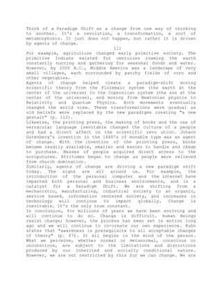 Think of a Paradigm Shift as a change from one way of thinking
to another. It's a revolution, a transformation, a sort of
metamorphosis. It just does not happen, but rather it is driven
by agents of change.
111
For example, agriculture changed early primitive society. The
primitive Indians existed for centuries roaming the earth
constantly hunting and gathering for seasonal foods and water.
However, by 2000 B.C., Middle America was a landscape of very
small villages, each surrounded by patchy fields of corn and
other vegetables.
Agents of change helped create a paradigm-shift moving
scientific theory from the Plolemaic system (the earth at the
center of the universe) to the Copernican system (the sun at the
center of the universe), and moving from Newtonian physics to
Relativity and Quantum Physics. Both movements eventually
changed the world view. These transformations were gradual as
old beliefs were replaced by the new paradigms creating "a new
gestalt" (p. 112).
Likewise, the printing press, the making of books and the use of
vernacular language inevitable changed the culture of a people
and had a direct affect on the scientific revo ution. Johann
Gutenberg's invention in the 1440's of movable type was an agent
of change. With the invention of the printing press, books
became readily available, smaller and easier to handle and cheap
to purchase. Masses of people acquired direct access to the
scriputures. Attitudes began to change as people were relieved
from church domination.
Similarly, agents of change are driving a new paradigm shift
today. The signs are all around us. For example, the
introduction of the personal computer and the internet have
impacted both personal and business environments, and is a
catalyst for a Paradigm Shift. We are shifting from a
mechanistic, manufacturing, industrial society to an organic,
service based, information centered society, and increases in
technology will continue to impact globally. Change is
inevitable. It's the only true constant.
In conclusion, for millions of years we have been evolving and
will continue to do so. Change is difficult. Human Beings
resist change; however, the process has been set in motion long
ago and we will continue to co-create our own experience. Kuhn
states that "awareness is prerequisite to all acceptable changes
of theory" (p. 67). It all begins in the mind of the person.
What we perceive, whether normal or metanormal, conscious or
unconscious, are subject to the limitations and distortions
produced by our inherited and socially conditional nature.
However, we are not restricted by this for we can change. We are
 