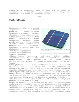 moving at an accelerated rate of speed and our state of
consciousness is transforming and transcending. Many are
awakening as our conscious awareness expands.
112
Photovoltaics
Photovoltaics (PV) is a method
of generating electrical
power by converting solar
radiation into direct current
electricity using semiconductor
s that exhibit the photovoltaic
effect. Photovoltaic power
generation employs solar
panels composed of a number
of solar cells containing a
photovoltaic material.
Materials presently used for
photovoltaics
include monocrystalline
silicon,polycrystalline
silicon, amorphous
silicon, cadmium telluride, and copper indium gallium
selenide/sulfide. Due to the increased demand for renewable
energy sources, the manufacturing of solar cells
and photovoltaic arrays has advanced considerably in recent
years.
Solar photovoltaics is a sustainable energy source. By the end
of 2011, a total of 71.1 GW had been installed, sufficient to
generate 85 TWh/year. And by end of 2012, the 100 GW installed
capacity milestone was achieved. Solar photovoltaics is now,
after hydro and wind power, the third most important renewable
energy source in terms of globally installed capacity. More than
100 countries use solar PV. Installations may be ground-mounted
(and sometimes integrated with farming and grazing) or built
into the roof or walls of a building (either building-integrated
photovoltaics or simply rooftop.
Driven by advances in technology and increases in manufacturing
scale and sophistication, the cost of photovoltaics has declined
steadily since the first solar cells were manufactured, and the
levelized cost of electricity (LCOE) from PV is competitive with
conventional electricity sources in an expanding list of
geographic regions. Net metering and financial incentives, such
Solar cells produce electricity directly
from sunlight.
 