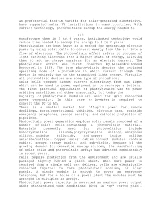as preferential feed-in tariffs for solar-generated electricity,
have supported solar PV installations in many countries. With
current technology, photovoltaics recoup the energy needed to
113
manufacture them in 3 to 4 years. Anticipated technology would
reduce time needed to recoup the energy to 1 to 2 years.
Photovoltaics are best known as a method for generating electric
power by using solar cells to convert energy from the sun into a
flow of electrons. The photovoltaic effect refers to photons of
light exciting electrons into a higher state of energy, allowing
them to act as charge carriers for an electric current. The
photovoltaic effect was first observed by Alexandre-Edmond
Becquerel in 1839. The term photovoltaic denotes the unbiased
operating mode of a photodiode in which current through the
device is entirely due to the transduced light energy. Virtually
all photovoltaic devices are some type of photodiode.
Solar cells produce direct current electricity from sun light
which can be used to power equipment or to recharge a battery.
The first practical application of photovoltaics was to power
orbiting satellites and other spacecraft, but today the
majority of photovoltaic modules are used for grid connected
power generation. In this case an inverter is required to
convert the DC to AC.
There is a smaller market for off-grid power for remote
dwellings, boats,recreational vehicles, electric cars, roadside
emergency telephones, remote sensing, and cathodic protection of
pipelines.
Photovoltaic power generation employs solar panels composed of a
number of solar cells containing a photovoltaic material.
Materials presently used for photovoltaics include
monocrystalline silicon,polycrystalline silicon, amorphous
silicon, cadmium telluride, and copper indium gallium
selenide/sulfide. Copper solar cables connect modules (module
cable), arrays (array cable), and sub-fields. Because of the
growing demand for renewable energy sources, the manufacturing
of solar cells and photovoltaic arrays has advanced considerably
in recent years.
Cells require protection from the environment and are usually
packaged tightly behind a glass sheet. When more power is
required than a single cell can deliver, cells are electrically
connected together to form photovoltaic modules, or solar
panels. A single module is enough to power an emergency
telephone, but for a house or a power plant the modules must be
arranged in multiples as arrays.
Photovoltaic power capacity is measured as maximum power output
under standardized test conditions (STC) in "Wp" (Watts peak).
 