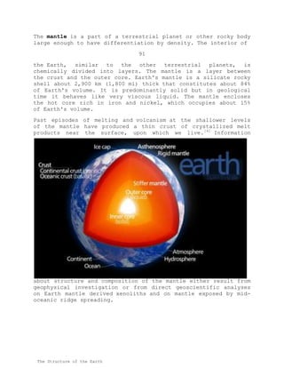 The mantle is a part of a terrestrial planet or other rocky body
large enough to have differentiation by density. The interior of
91
the Earth, similar to the other terrestrial planets, is
chemically divided into layers. The mantle is a layer between
the crust and the outer core. Earth's mantle is a silicate rocky
shell about 2,900 km (1,800 mi) thick that constitutes about 84%
of Earth's volume. It is predominantly solid but in geological
time it behaves like very viscous liquid. The mantle encloses
the hot core rich in iron and nickel, which occupies about 15%
of Earth's volume.
Past episodes of melting and volcanism at the shallower levels
of the mantle have produced a thin crust of crystallized melt
products near the surface, upon which we live.[4]
Information
about structure and composition of the mantle either result from
geophysical investigation or from direct geoscientific analyses
on Earth mantle derived xenoliths and on mantle exposed by mid-
oceanic ridge spreading.
The Structure of the Earth
 
