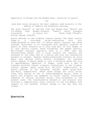Especially in Europe and the Middle East, varieties of quartz
120
have been since antiquity the most commonly used minerals in the
making of jewelry and hardstone carvings.
The word "quartz" is derived from the German word "Quarz" and
its Middle High German ancestor "twarc", which probably
originated in Slavic (cf. Czech tvrdý ("hard"),
Polish twardy ("hard").
Quartz belongs to the trigonal crystal system. The ideal crystal
shape is a six-sided prism terminating with six-
sided pyramids at each end. In nature quartz crystals are often
twinned, distorted, or so intergrown with adjacent crystals of
quartz or other minerals as to only show part of this shape, or
to lack obvious crystal faces altogether and appear massive.
Well-formed crystals typically form in a 'bed' that has
unconstrained growth into a void; usually the crystals are
attached at the other end to a matrix and only one termination
pyramid is present. However doubly-terminated crystals do occur
where they develop freely without attachment, for instance
within gypsum. A quartz geode is such a situation where the void
is approximately spherical in shape, lined with a bed of
crystals pointing inward. α-quartz crystallizes in the trigonal
crystal system, space group P3121 and P3221 respectively. β-
quartz belongs to the hexagonal system, space group P6222
and P6422, respectively. These space groups are truly chiral
(they each belong to the 11 enantiomorphism pairs). Both α-
quartz and β-quartz are examples of chiral crystal structures
composed of achiral building blocks (SiO4 tetrahedra in the
present case). The transformation between α- and β-quartz only
involves a comparatively minor rotation of the tetrahedra with
respect to one another, without change in the way they are
linked.
Quartzite
 
